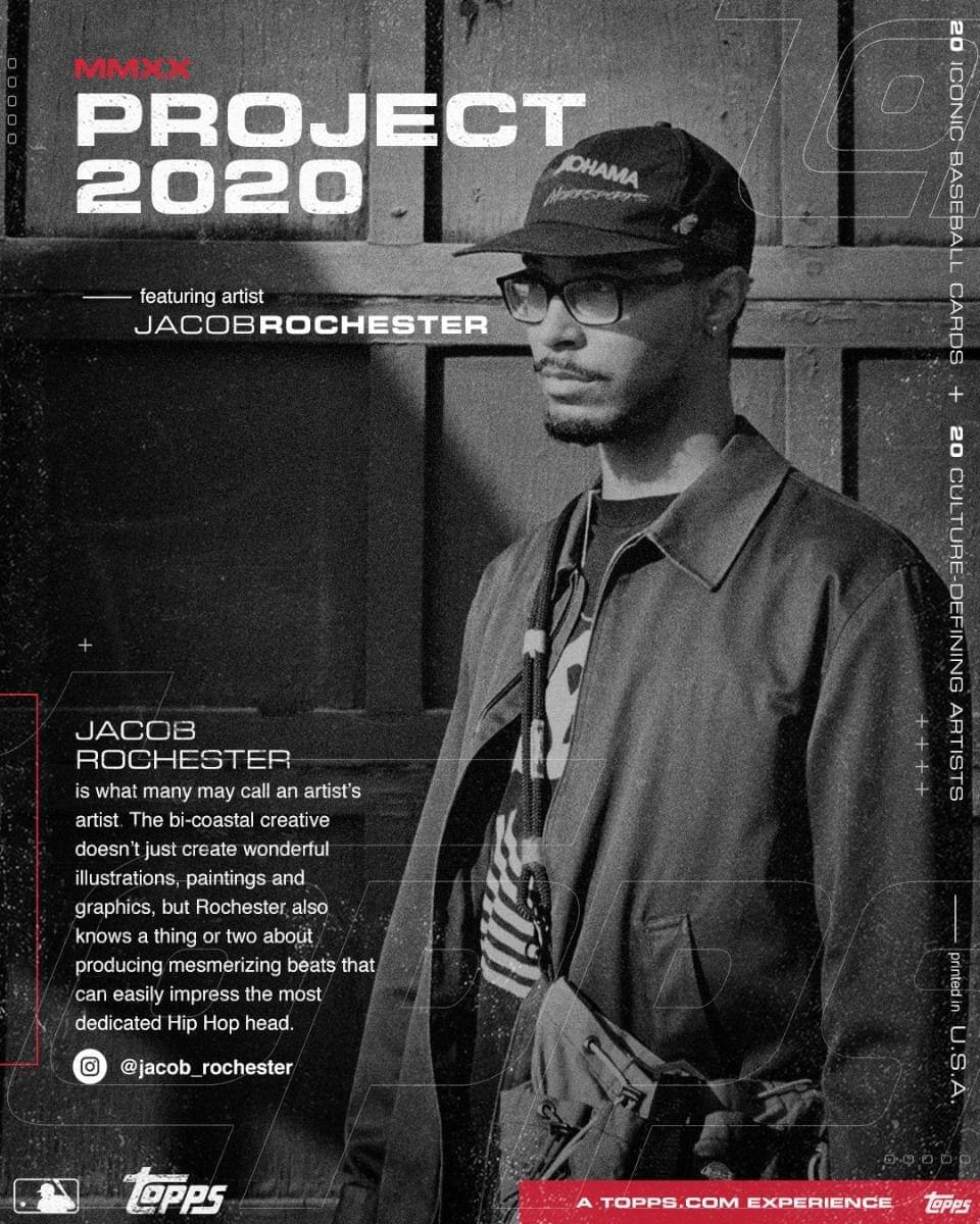 **MMXX PROJECT 2020**

featuring artist  
JACOB ROCHESTER

---

JACOB ROCHESTER  
is what many may call an artist's artist. The bi-coastal creative doesn't just create wonderful illustrations, paintings and graphics, but Rochester also knows a thing or two about producing mesmerizing beats that can easily impress the most dedicated Hip Hop head.

@jacob_rochester

---

20 ICONIC BASEBALL CARDS  
+  
20 CULTURE-DEFINING ARTISTS

---

A TOPPS.COM EXPERIENCE