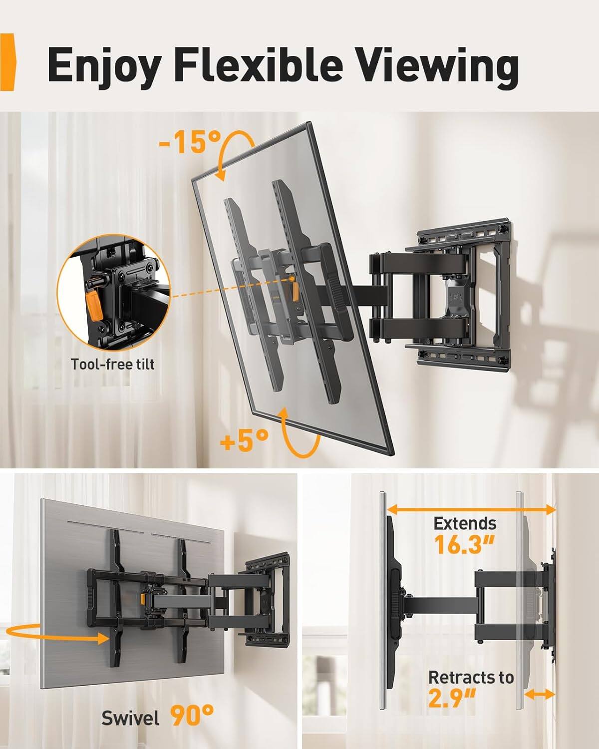 Enjoy Flexible Viewing  
-15° Tool-free tilt  
+5°  
Extends 16.3"  
Swivel 90°  
Retracts to 2.9"