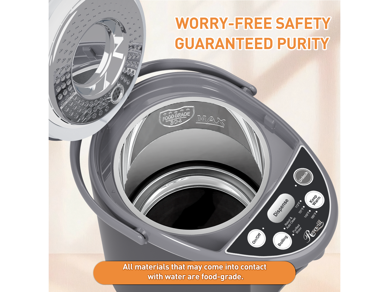 Worry-Free Safety Guaranteed Purity  
Grade Fogd Max 304  
On/Off Unlock Keep Warm Dispense 113F 1 149F * & 186  
Rebol Clean Auto Purtied Boiling  
Rosewill  
All materials that may come into contact with water are food-grade.