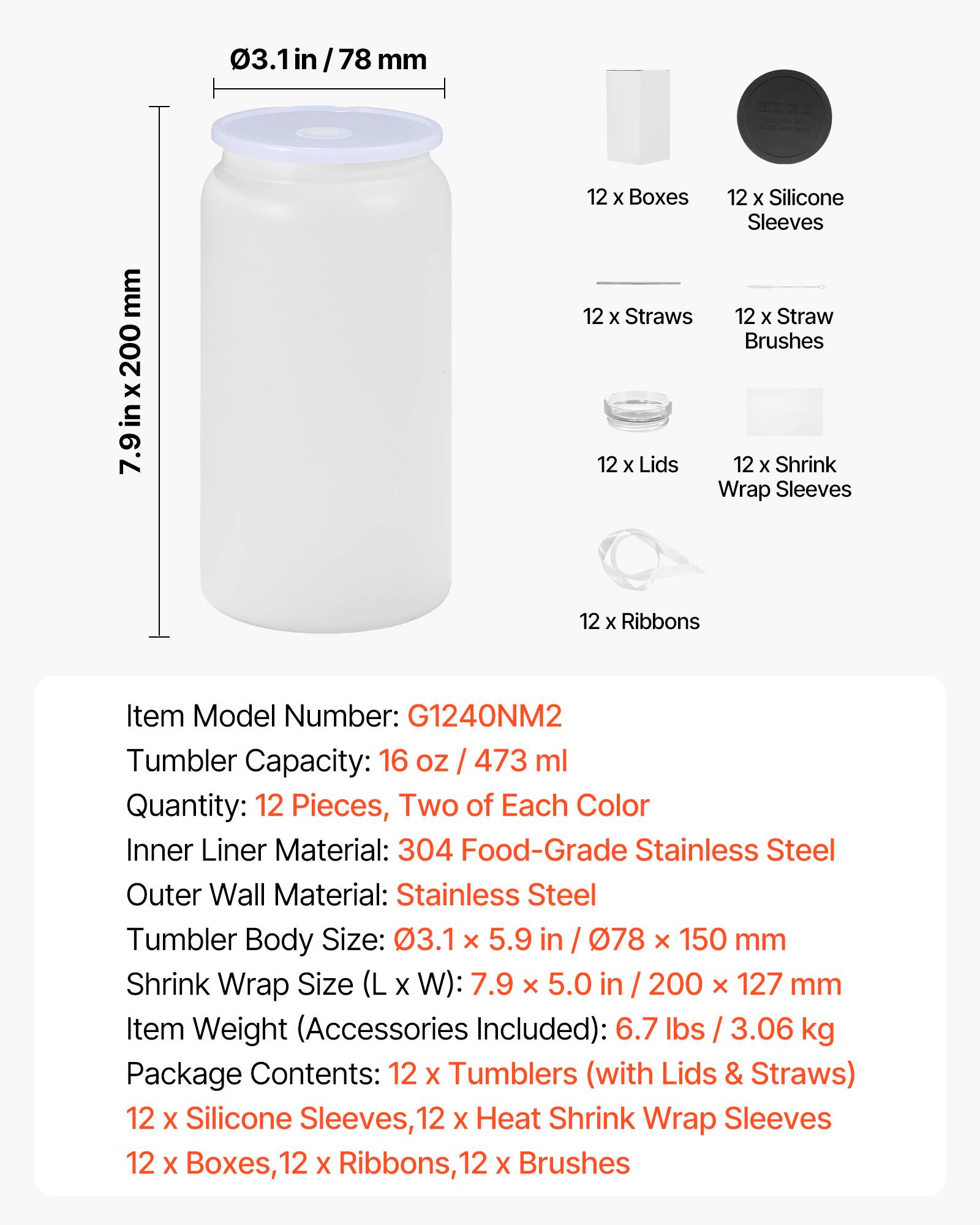 03.1 in / 78 mm  
7.9 in x 200 mm  

12 x Boxes  
12 x Silicone Sleeves  
12 x Straws  
12 x Straw Brushes  
12 x Lids  
12 x Shrink Wrap Sleeves  
12 x Ribbons  

Item Model Number: G1240NM2  
Tumbler Capacity: 16 oz / 473 ml  
Quantity: 12 Pieces, Two of Each Color  
Inner Liner Material: 304 Food-Grade Stainless Steel  
Outer Wall Material: Stainless Steel  
Tumbler Body Size: 03.1 x 5.9 in / 78 x 150 mm  
Shrink Wrap Size (L x W): 7.9 x 5.0 in / 200 x 127 mm  
Item Weight (Accessories Included): 6.7 lbs / 3.06 kg  
Package Contents: 12 x Tumblers (with Lids & Straws), 12 x Silicone Sleeves, 12 x Heat Shrink Wrap Sleeves, 12 x Boxes, 12 x Rib