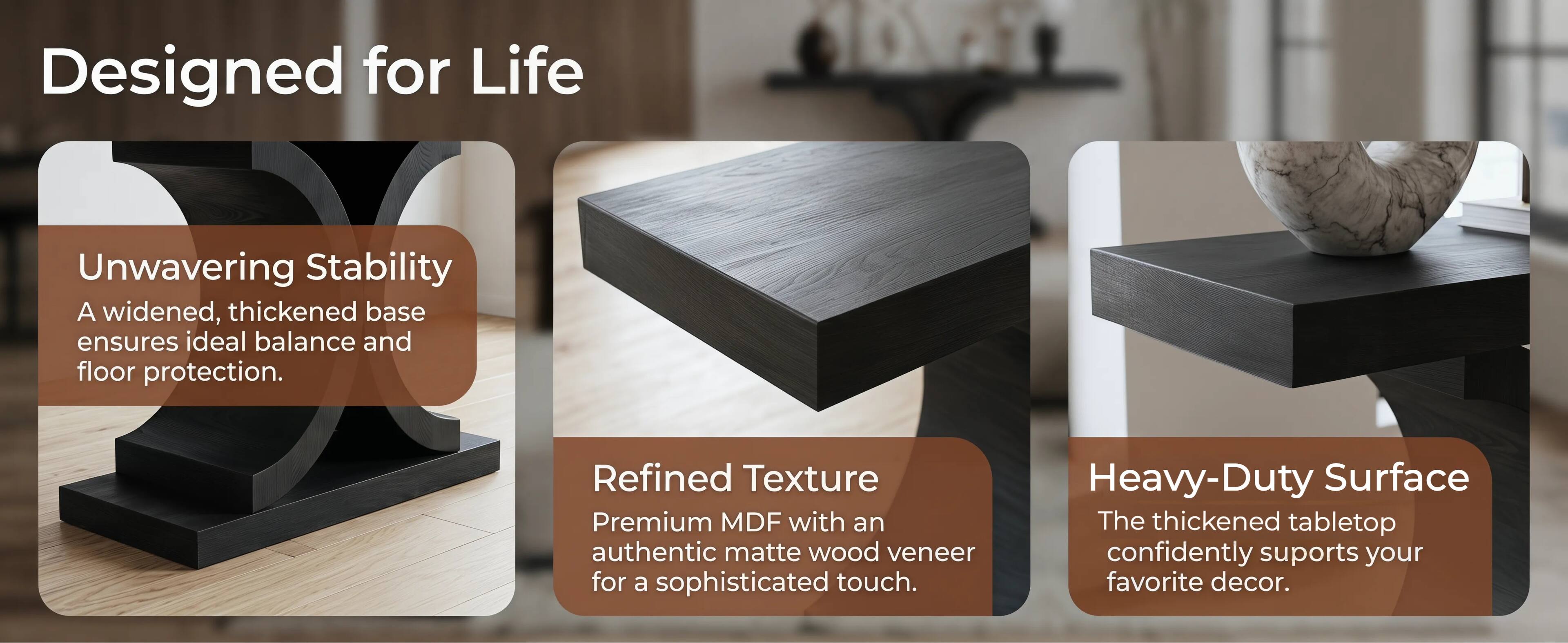 Designed for Life

Unwavering Stability
A widened, thickened base ensures ideal balance and floor protection.

Refined Texture
Premium MDF with an authentic matte wood veneer for a sophisticated touch.

Heavy-Duty Surface
The thickened tabletop confidently supports your favorite decor.