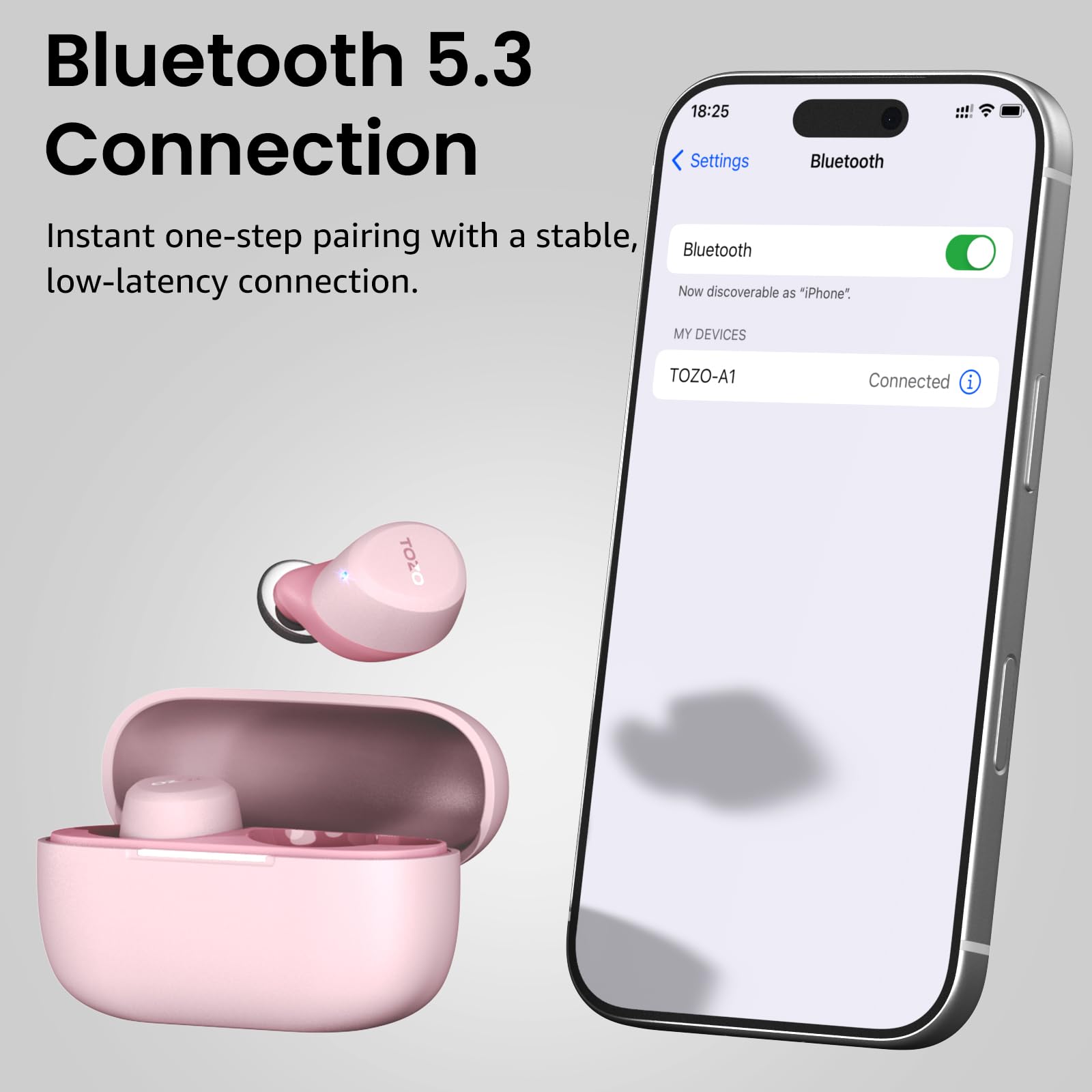 Bluetooth 5.3 Connection

Instant one-step pairing with a stable, low-latency connection.

18:25

Settings Bluetooth

Bluetooth

Now discoverable as "iPhone"

MY DEVICES

TOZO-A1 Connected