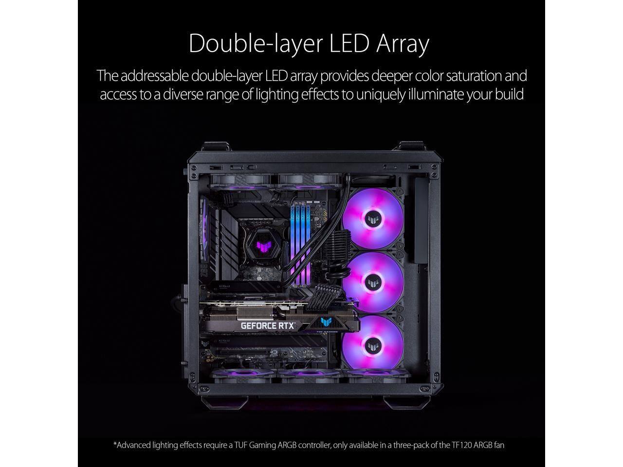 Double-layer LED Array

The addressable double-layer LED array provides deeper color saturation and access to a diverse range of lighting effects to uniquely illuminate your build

GEFORCE RTX

*Advanced lighting effects require a TUF Gaming ARGB controller, only available in a three-pack of the TF 120 ARGB fan