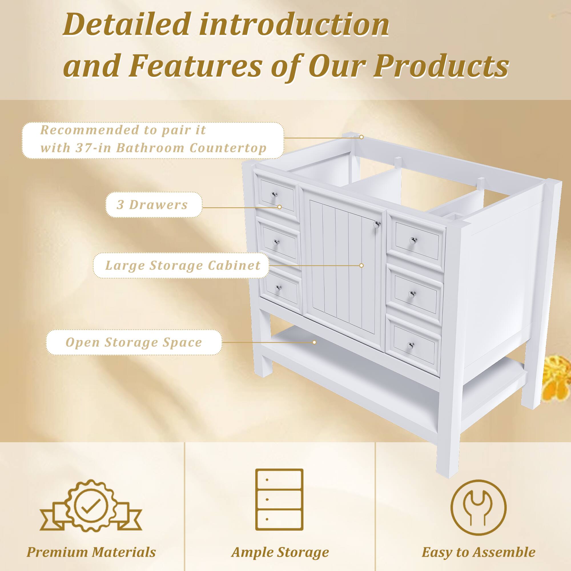 Detailed introduction and Features of Our Products

- Recommended to pair it with 37-in Bathroom Countertop
- 3 Drawers
- Large Storage Cabinet
- Open Storage Space

Premium Materials
Ample Storage
Easy to Assemble