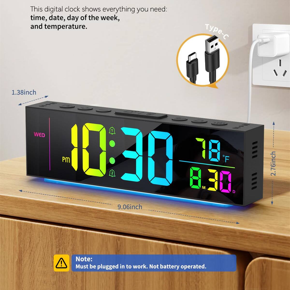 This digital clock shows everything you need: time, date, day of the week, and temperature.

- 1.38 inch
- 9.06 inch
- 2.76 inch

WED PM 10:30 78°F 8.30

Type-C

Note: Must be plugged in to work. Not battery operated.