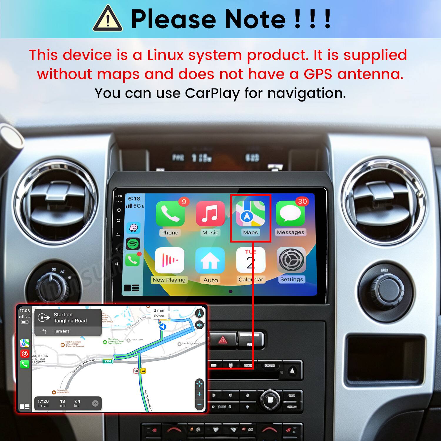 ! Please Note!!!
This device is a Linux system product. It is supplied without maps and does not have a GPS antenna. You can use CarPlay for navigation.

KT
6:18 5G
9
30

Phone
Music
Maps
Messages

Now Playing
Auto
TUE 2 Caler dar
Settings

17:08 al 5G
Start on Tangling Road
Carbout
3 min slower
Turn left
- - knowlogs  Cammus
Verwhen Vitaming bell - Some
Safun Land
Lords www.ant
GSHANCUN REMORIAL BROWNEY
SPRESTRAL S301
N
WAY
Limin
17:26 amival all
Som-Land - 18 7.4 min km
RAMIN ANGCHAN
D 1 C FUNNY it
0
 SOYA
