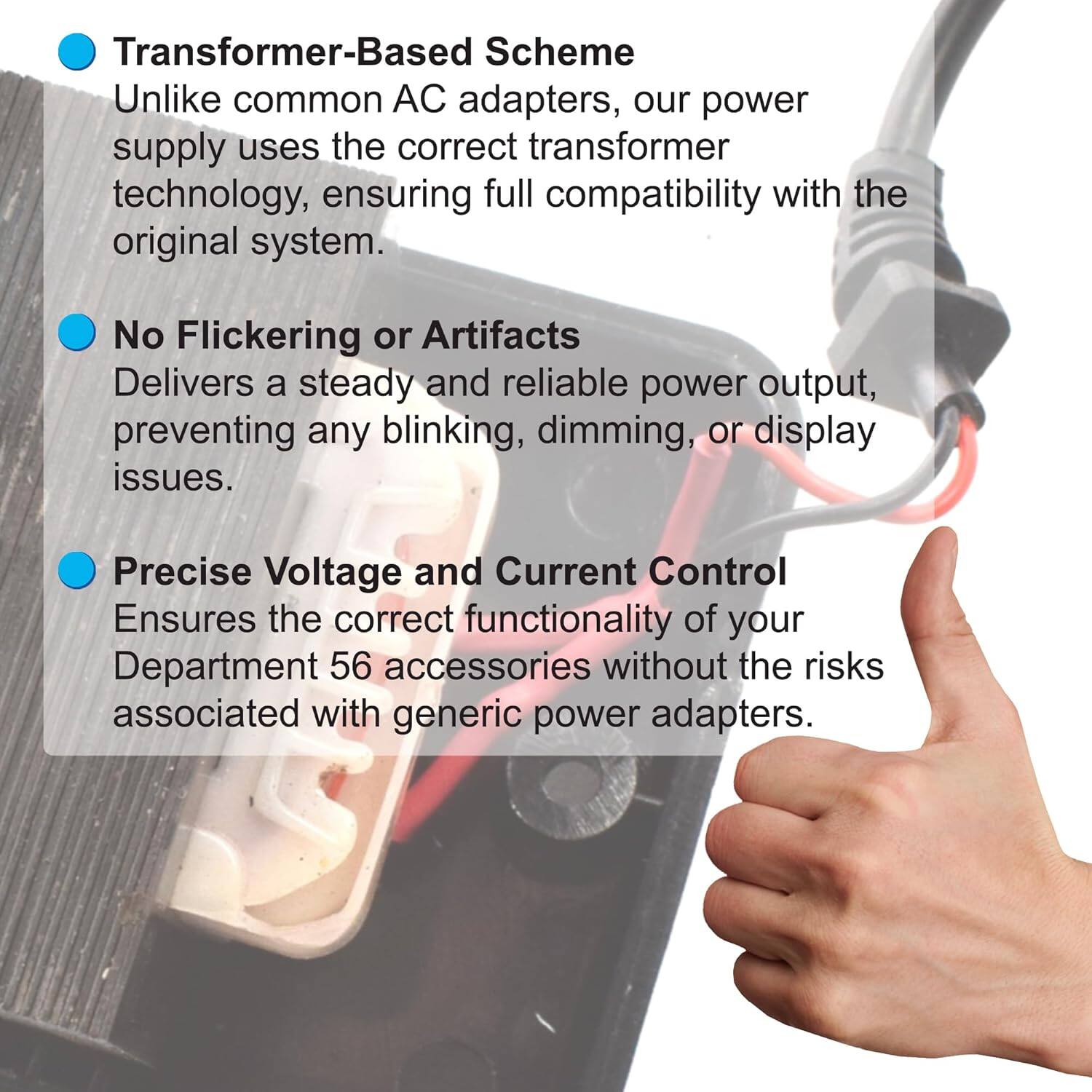 Transformer-Based Scheme  
Unlike common AC adapters, our power supply uses the correct transformer technology, ensuring full compatibility with the original system.  

No Flickering or Artifacts  
Delivers a steady and reliable power output, preventing any blinking, dimming, or display issues.  

Precise Voltage and Current Control  
Ensures the correct functionality of your Department 56 accessories without the risks associated with generic power adapters.