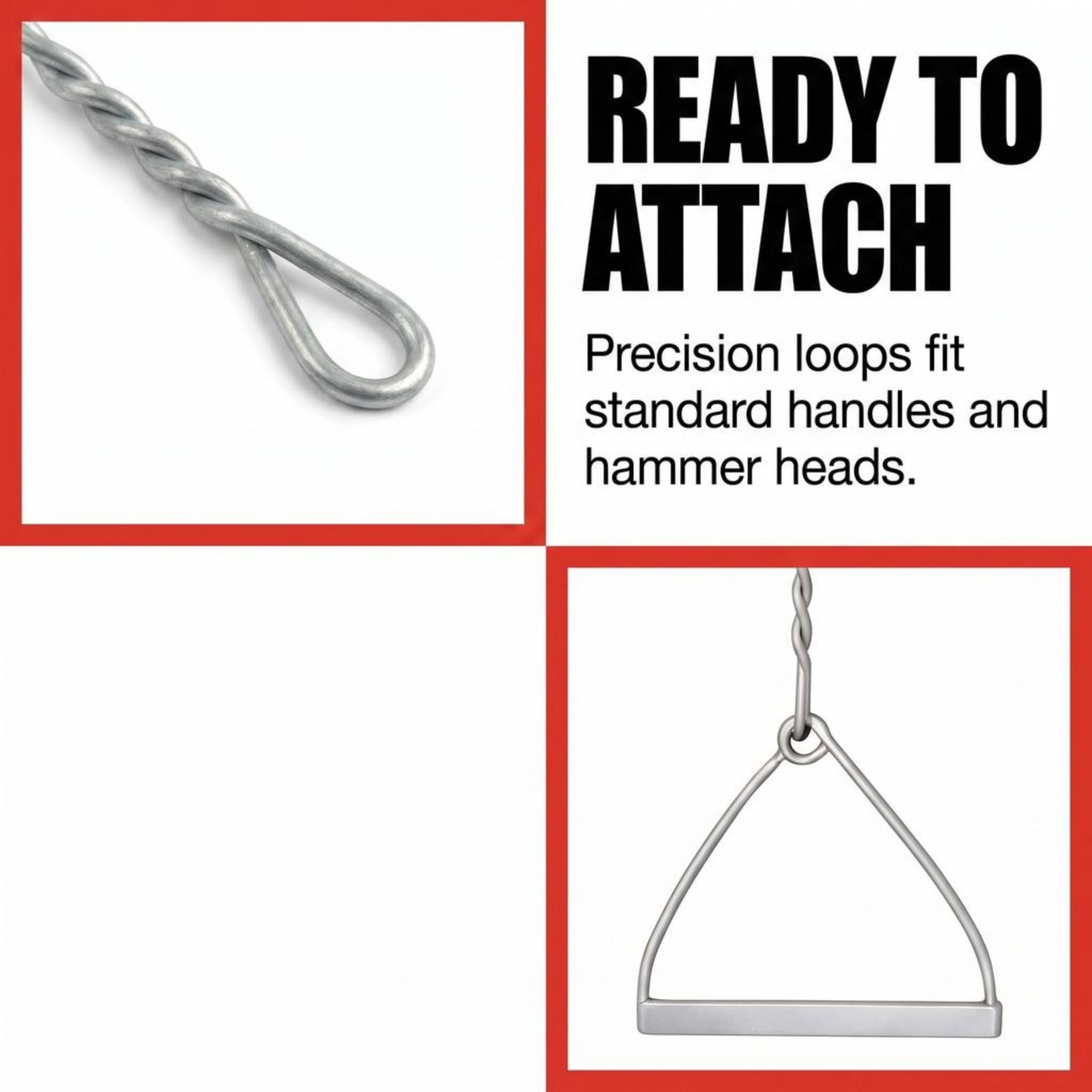 READY TO ATTACH  
Precision loops fit standard handles and hammer heads.