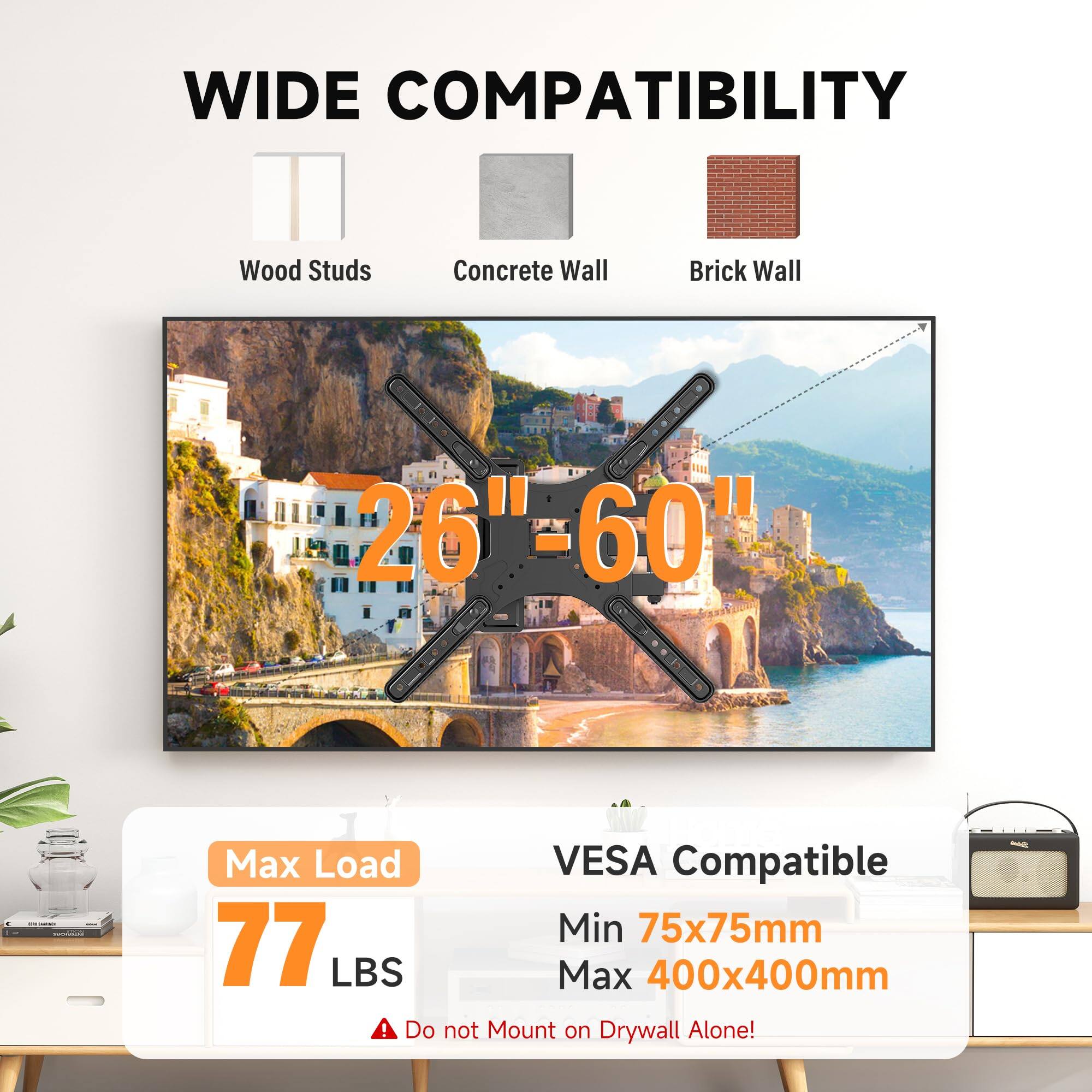WIDE COMPATIBILITY  
Wood Studs  
Concrete Wall  
Brick Wall  
26" = 60"  
- -  
Max Load: 77 LBS  
VESPA Compatible  
Min 75x75mm  
Max 400x400mm  
Do not Mount on Drywall Alone!