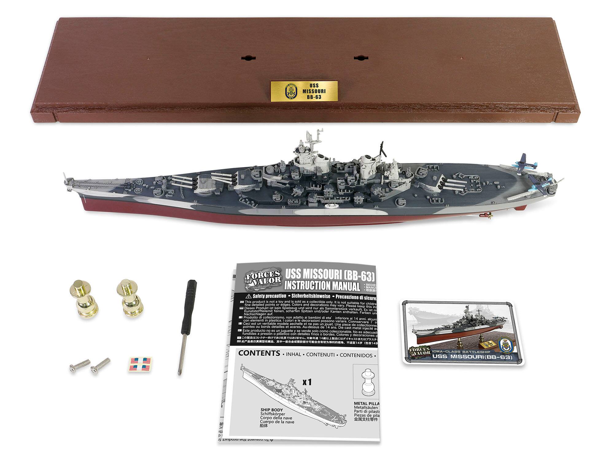 USS MISSOURI 88-63

FORCES USS MISSOURI (BB-63) VALOR INSTRUCTION MANUAL

Safety precaution Sicherheitshinweise Precauzione di sicurezza

TPHS product not may and 3- - as comme only. most our Sind anated parts shours CALAPS and may Phease hears - Speelpoug Serval - falmon. scherfen Spitzen undiMlder Kanbam enthalters Forban Provicesso non adutto H hambiry C inferiera 14 Luro element M decorazioni possono Creat ... veritable I'm ne - printies OKE hores naturas at - ans. mark Edita no injecto un solo sama coleccionable. No fundides adecuard pression photes sun

CONTENTS INHAL CONTENUTI CONTENIDOS

FORCES IOWA-CLASS BATTLESHIP USS MISSOURI (BB-63)

SHIP BODY Schiffskörper Corpo della nave Cuerpo de la nave

METAL PILLAR Metallsäule Parti n pitast Piezas de pita