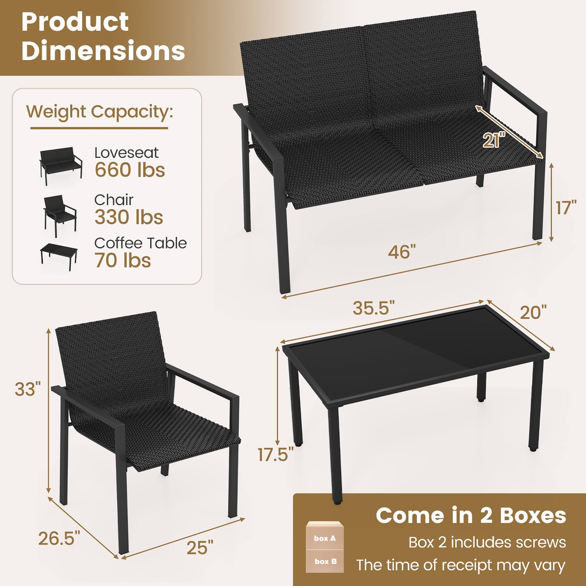 Product Dimensions
Weight Capacity:
Loveseat 660 lbs
Chair 330 lbs
Coffee Table 70 lbs

21" 46" 17" 35.5" 20" 33" 17.5" 26.5" 25"

Come in 2 Boxes
Box 2 includes screws
The time of receipt may vary