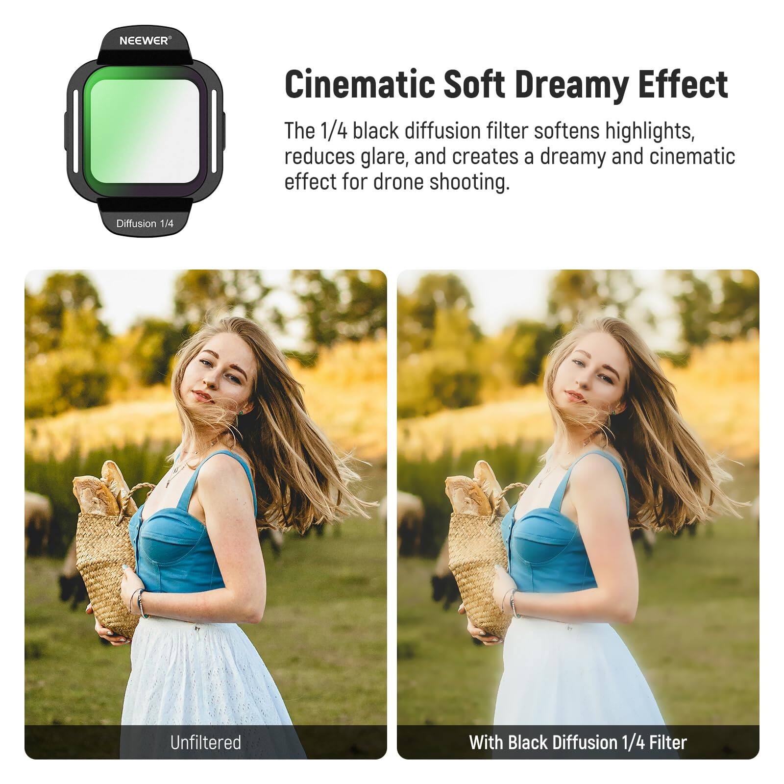 NEEWER Cinematic Soft Dreamy Effect

The 1/4 black diffusion filter softens highlights, reduces glare, and creates a dreamy and cinematic effect for drone shooting.

Diffusion 1/4

Unfiltered

With Black Diffusion 1/4 Filter
