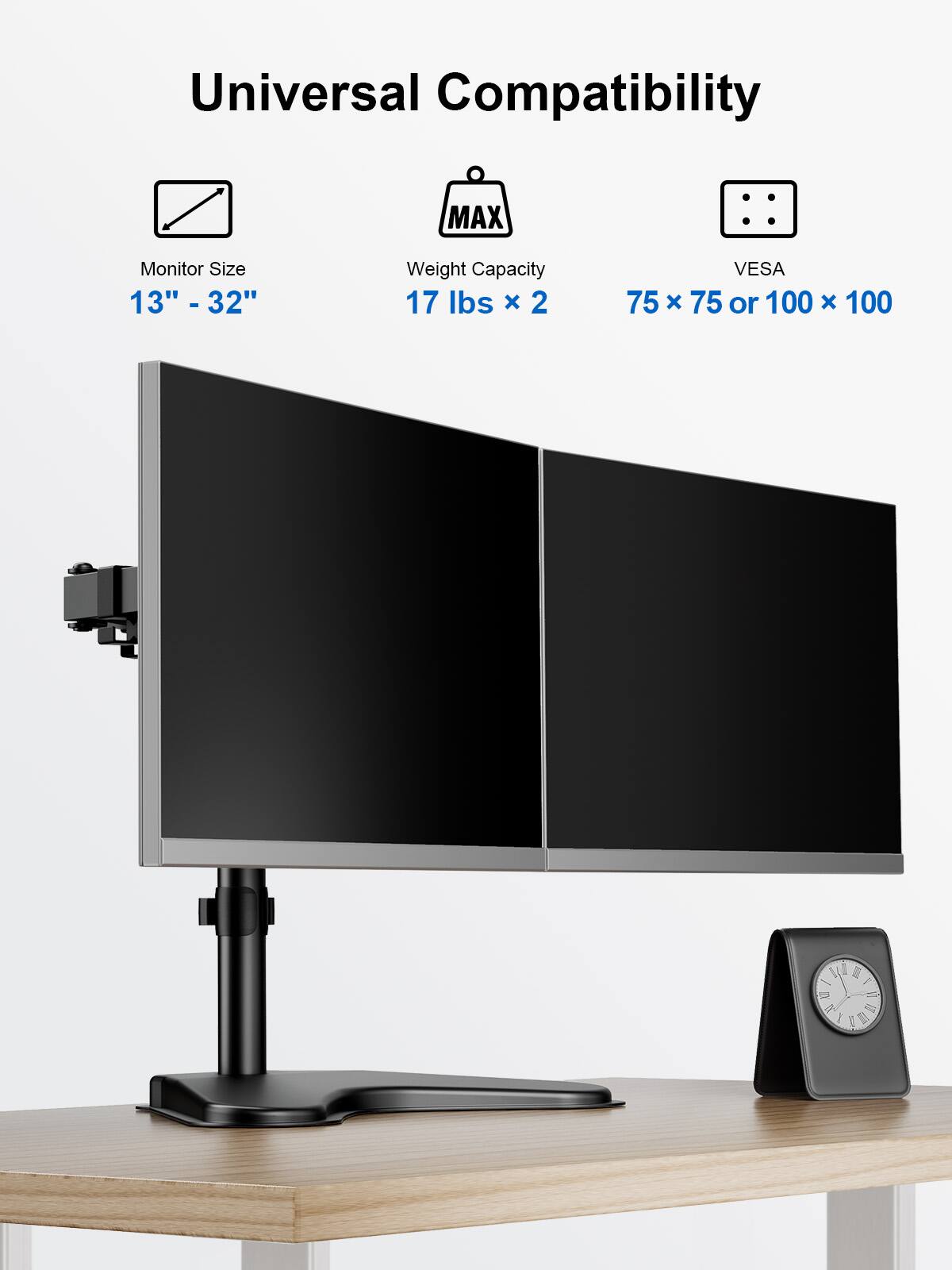 Universal Compatibility
Monitor Size 13" - 32"
Weight Capacity 17 lbs x 2
VESA 75 x 75 or 100 x 100