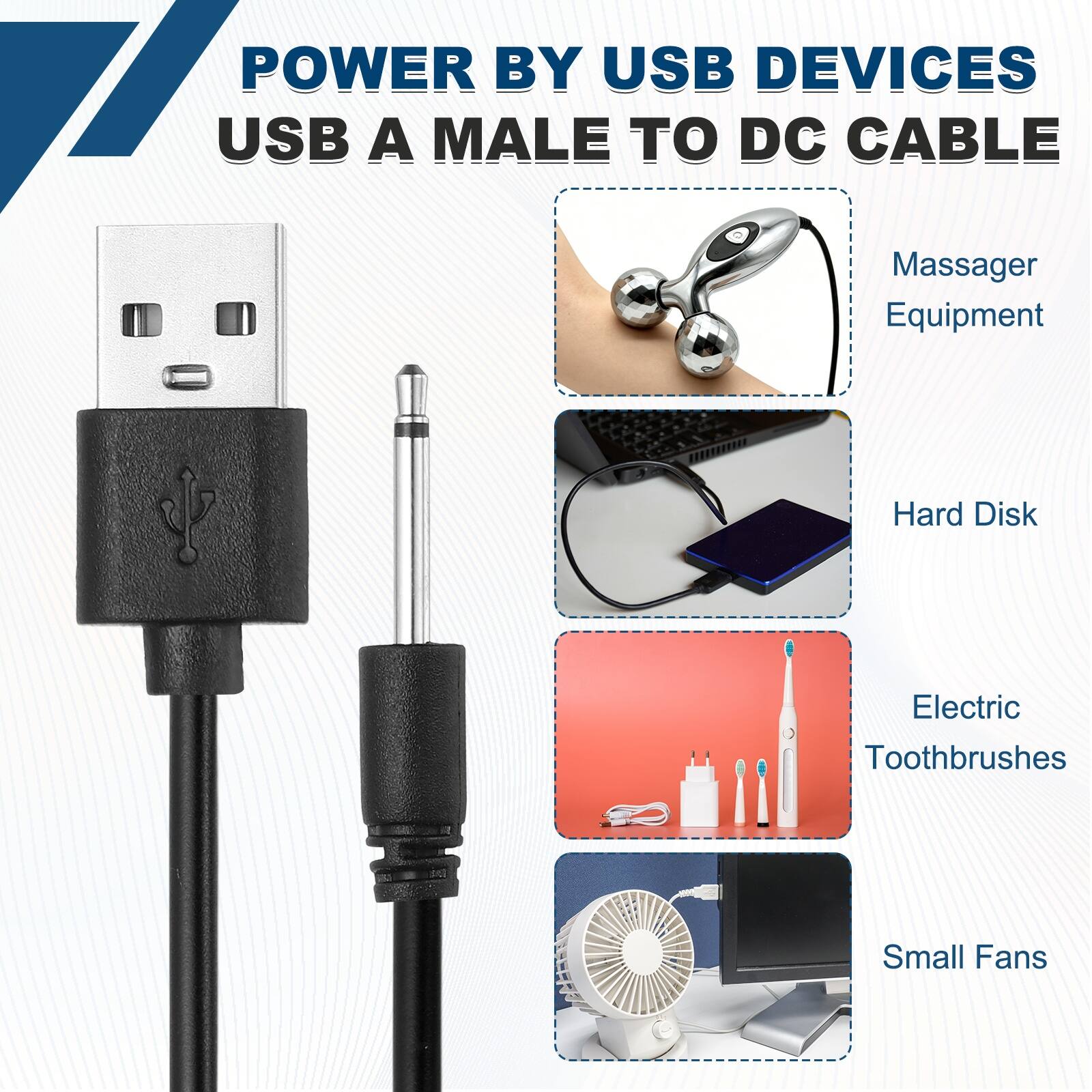 POWER BY USB DEVICES  
USB A MALE TO DC CABLE  

- Massager Equipment  
- Hard Disk  
- Electric Toothbrushes  
- Small Fans