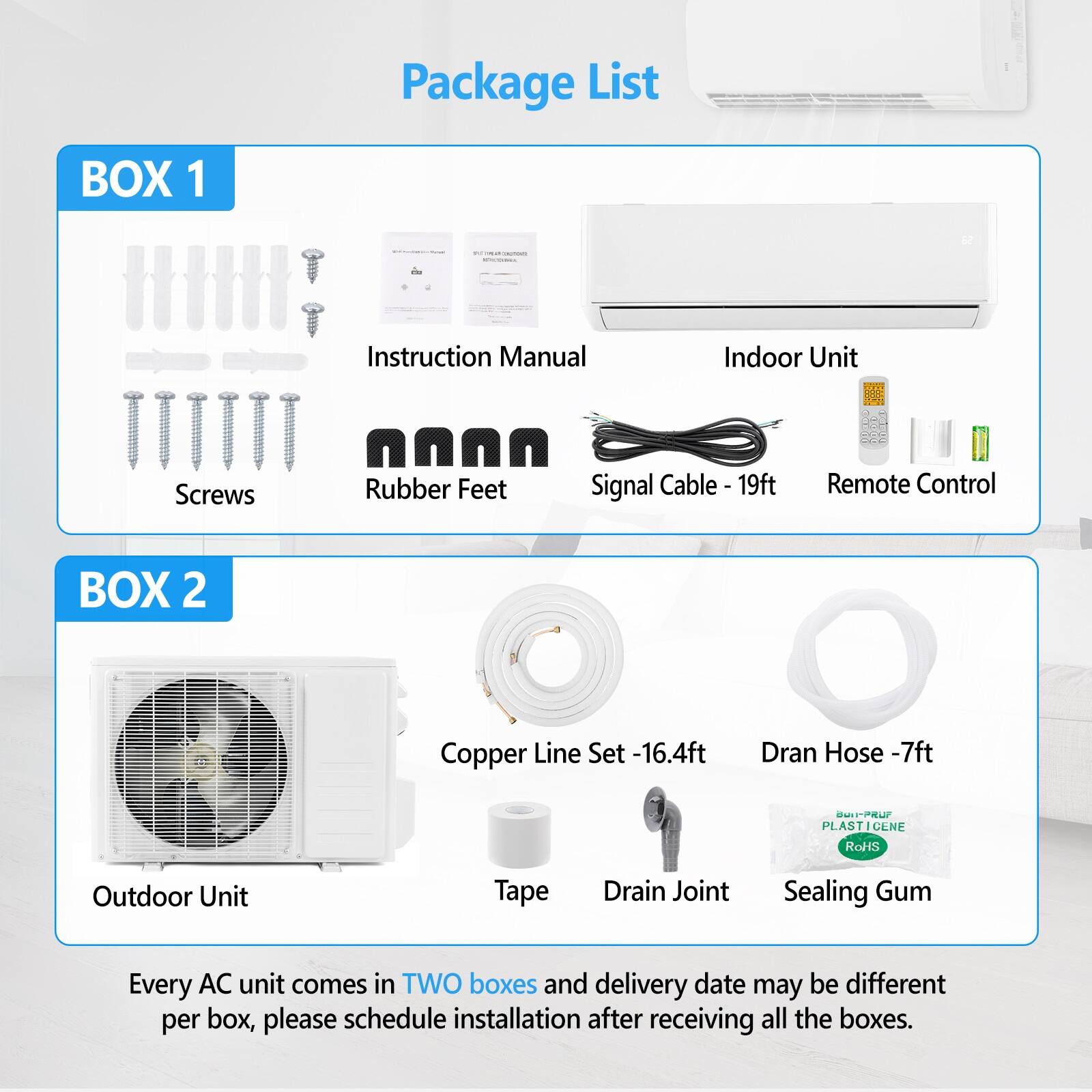 Package List

BOX 1
- Instruction Manual
- Indoor Unit
- Screws
- Rubber Feet
- Signal Cable - 19ft
- Remote Control

BOX 2
- Copper Line Set - 16.4ft
- Drain Hose - 7ft
- Outdoor Unit
- Tape
- Drain Joint
- Sealing Gum

Every AC unit comes in TWO boxes and delivery date may be different per box, please schedule installation after receiving all the boxes.