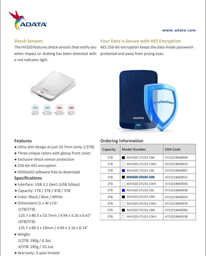 ADATA  
www.adata.com  

**Shock Sensors**  
The HV320 features shock sensors that notify you when impact or shaking has been detected with a red indicator light.  

**Your Data is Secure with AES Encryption**  
AES 256-bit encryption keeps the data inside password-protected and away from prying eyes.  

**Features**  
- Ultra-slim design at just 10.7mm (only 1/2TB)  
- Three unique colors with glossy front cover  
- Exclusive shock sensor protection  
- 256-bit AES encryption  
- HDDtoGO software free to download  

**Specifications**  
- Interface: USB 3.2 Gen1 (USB 5Gbps)  
- Capacity: 1TB / 2TB / 4TB / 5TB  
- Color: Black / Blue / White  
- Dimensions (L x W x H):  
  - (1TB/2TB) 125.7 x 80.5 x 10.7mm / 4.94 x 3.16 x 0.42"  
  - (4TB/5TB) 125.7 x 80.