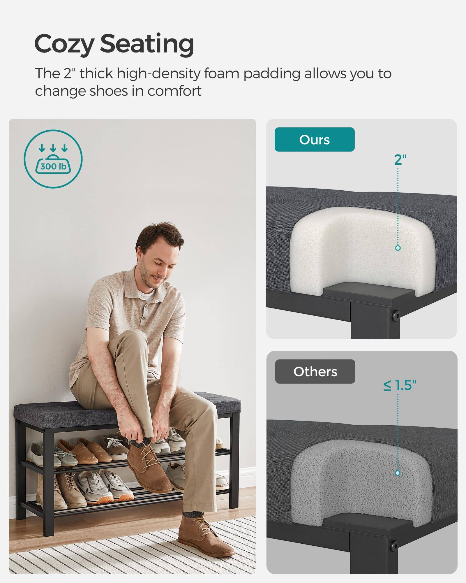 Cozy Seating

The 2" thick high-density foam padding allows you to change shoes in comfort

300 lb

Ours
2"

Others
≤ 1.5"