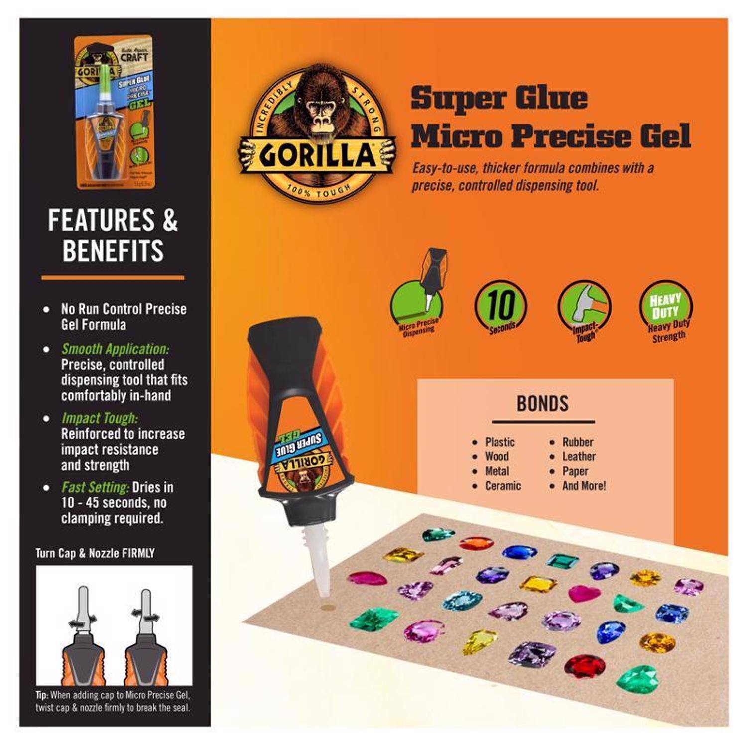 CRAFT GORILLA SUPER GLUE MICRO PRECISE GEL

FEATURES & BENEFITS
- No Run Control Precise Gel Formula
- Smooth Application: Precise, controlled dispensing tool that fits comfortably in-hand
- Impact Tough: Reinforced to increase impact resistance and strength
- Fast Setting: Dries in 10-45 seconds, no clamping required

INCREDIBLY STRONG Super Glue Micro Precise Gel
Easy-to-use, thicker formula combines with a precise, controlled dispensing tool.

10 HEAVY DUTY Micro Precise Seconds Impact-Heavy Duty Dispensing lugh Strength

BONDS
- Plastic
- Wood
- Metal
- Ceramic
- Rubber
- Leather
- Paper
- And More!

Turn Cap & Nozzle FIRMLY
Tip: When adding cap to Micro Precise Gel, twist cap & nozzle firmly to break the seal.