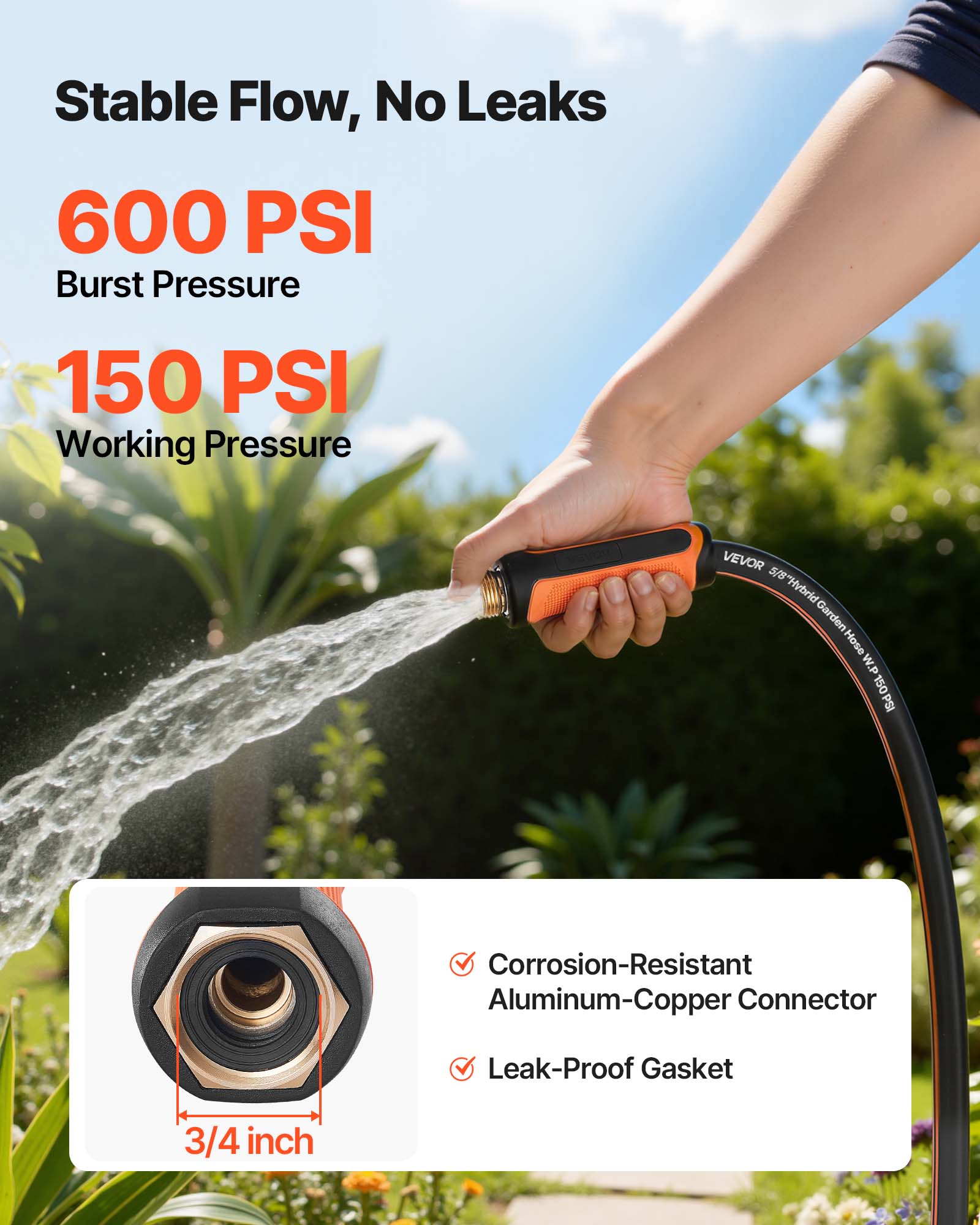 Stable Flow, No Leaks

600 PSI Burst Pressure

150 PSI Working Pressure

VEVOR 5/8" Hybrid Garden Hose W.P. 150PSI

Corrosion-Resistant Aluminum-Copper Connector

Leak-Proof Gasket

3/4 inch