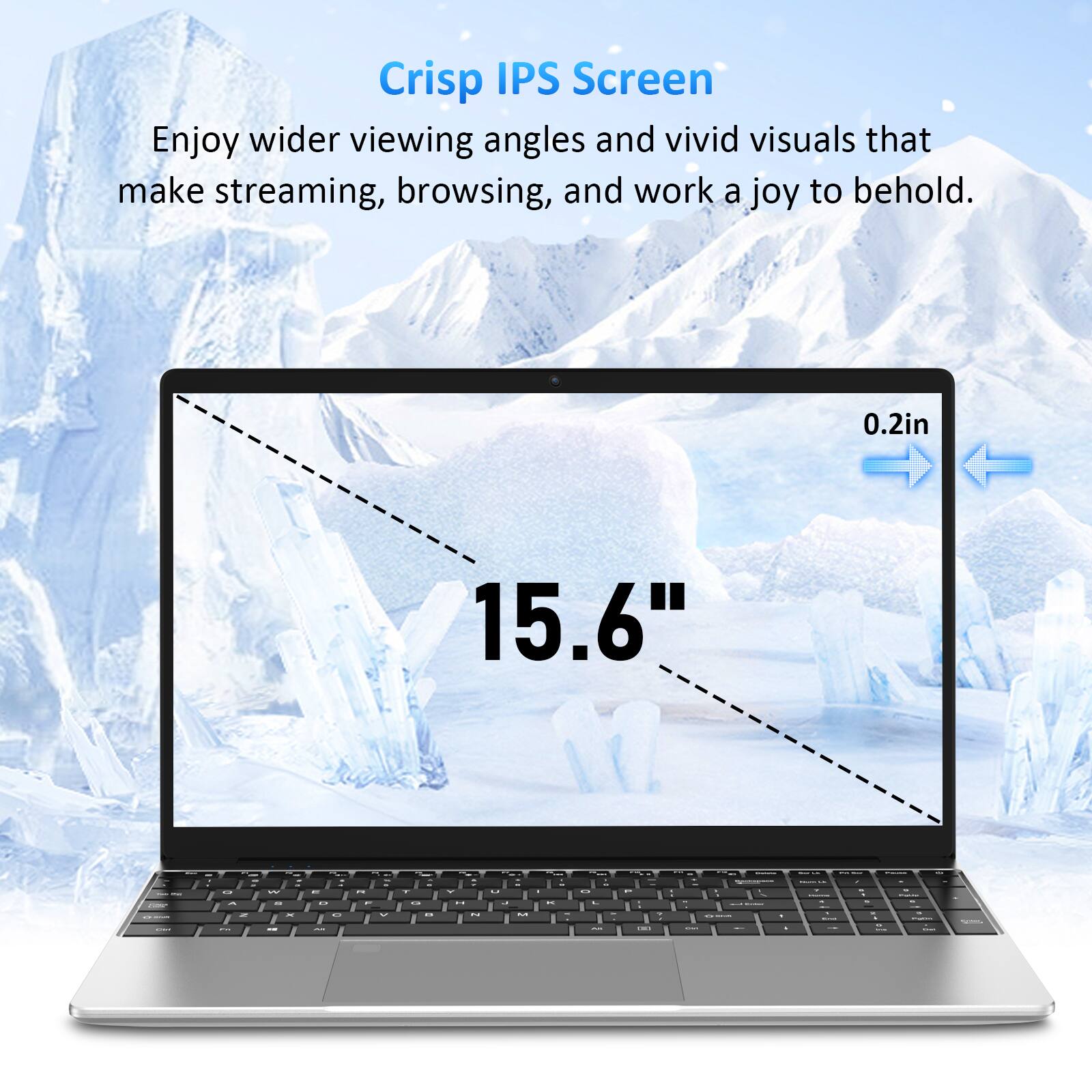 Crisp IPS Screen  
Enjoy wider viewing angles and vivid visuals that make streaming, browsing, and work a joy to behold.  
0.2in  
15.6"