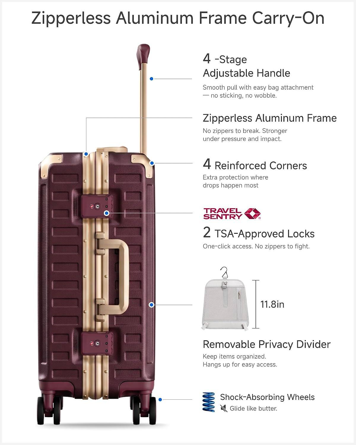 Zipperless Aluminum Frame Carry-On

4-Stage Adjustable Handle
Smooth pull with easy bag attachment - no sticking, no wobble.

Zipperless Aluminum Frame
No zippers to break. Stronger under pressure and impact.

4 Reinforced Corners
Extra protection where drops happen most.

TRAVEL SENTRY 2 TSA-Approved Locks
One-click access. No zippers to fight.

11.8in

Removable Privacy Divider
Keep items organized. Hangs up for easy access.

Shock-Absorbing Wheels
Glide like butter.