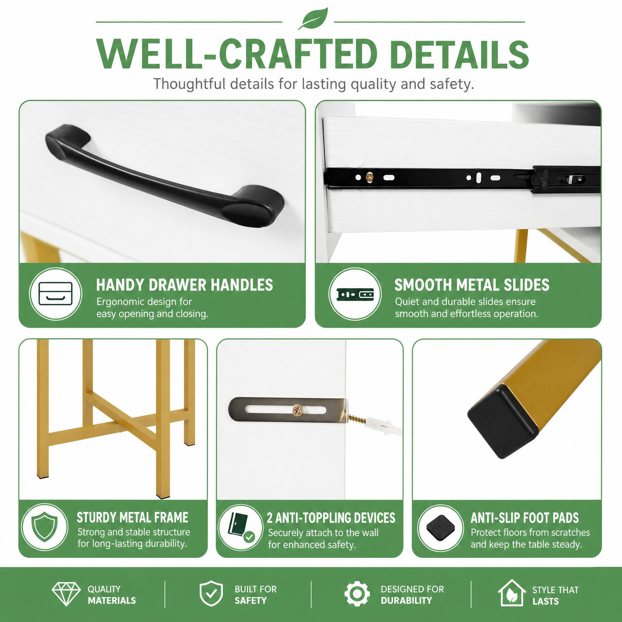 WELL-CRAFTED DETAILS  
Thoughtful details for lasting quality and safety.

HANDY DRAWER HANDLES  
Ergonomic design for easy opening and closing.

SMOOTH METAL SLIDES  
Quiet and durable slides ensure smooth and effortless operation.

STURDY METAL FRAME  
Strong and stable structure for long-lasting durability.

2 ANTI-TOPPLING DEVICES  
Securely attach to the wall for enhanced safety.

ANTI-SLIP FOOT PADS  
Protect floors from scratches and keep the table steady.

QUALITY MATERIALS  
BUILT FOR SAFETY  
DESIGNED FOR DURABILITY  
STYLE THAT LASTS