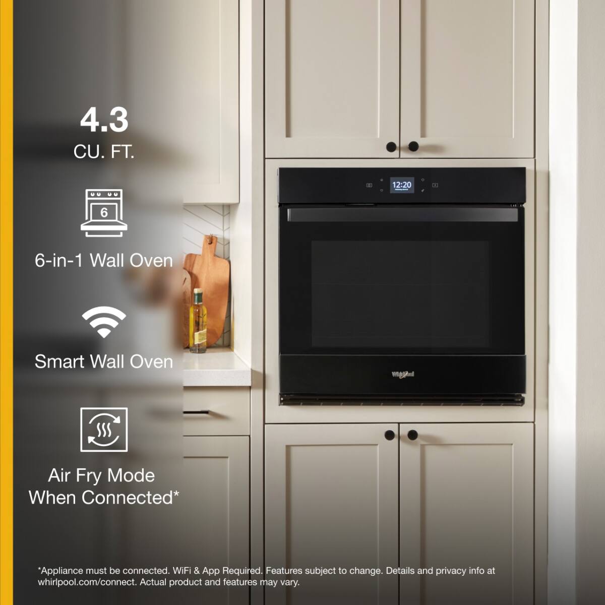 4.3 CU. FT.

6-in-1 Wall Oven

Smart Wall Oven

Air Fry Mode When Connected*

*Appliance must be connected. WiFi & App Required. Features subject to change. Details and privacy info at whirlpool.com/connect. Actual product and features may vary.