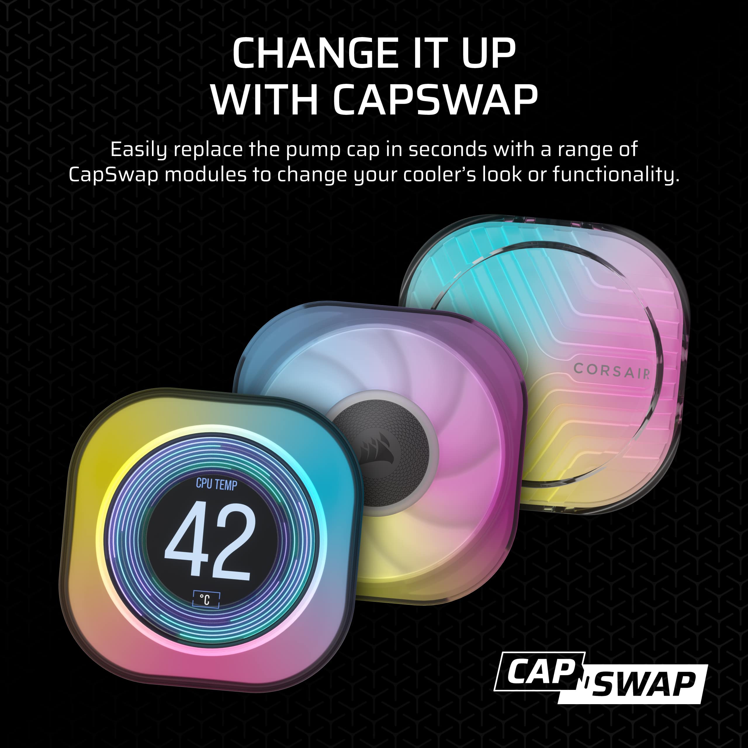 CHANGE IT UP WITH CAPSWAP Easily replace the pump cap in seconds with a range of CapSwap modules to change your cooler's look or functionality. CORSAIR CPU TEMP 42 *C CAP SWAP