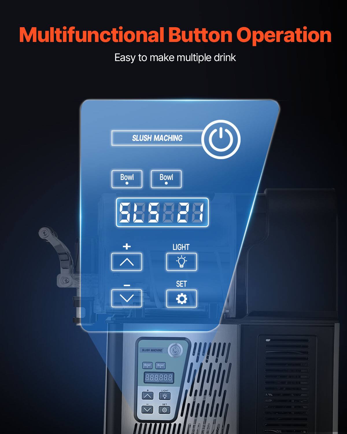 Multifunctional Button Operation  
Easy to make multiple drink  

SLUSH MACHING  
Bowl  
Bowl  

58888  

LIGHT  
SET  

SLUSH MACHINE  
Bowl  
Bowl  
888888  

LIGHT  
SET