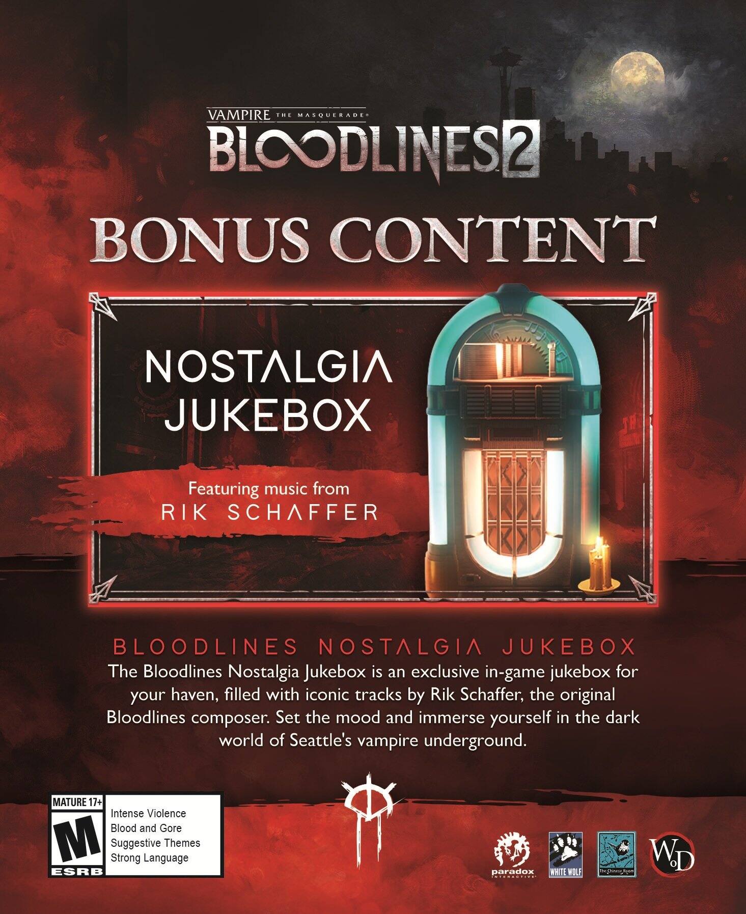 VAMPIRE THE MASQUERADE  
BLOODLINES 2  
BONUS CONTENT  

NOSTALGIA JUKEBOX  
Featuring music from RIK SCHAFFER  

BLOODLINES NOSTALGIA JUKEBOX  
The Bloodlines Nostalgia Jukebox is an exclusive in-game jukebox for your haven, filled with iconic tracks by Rik Schaffer, the original Bloodlines composer. Set the mood and immerse yourself in the dark world of Seattle's vampire underground.  

MATURE 17+  
Intense Violence  
Blood and Gore  
Suggestive Themes  
Strong Language  

ESRB  
M  

paradox  
WHITE WOLF  
The Changeling  
WD
