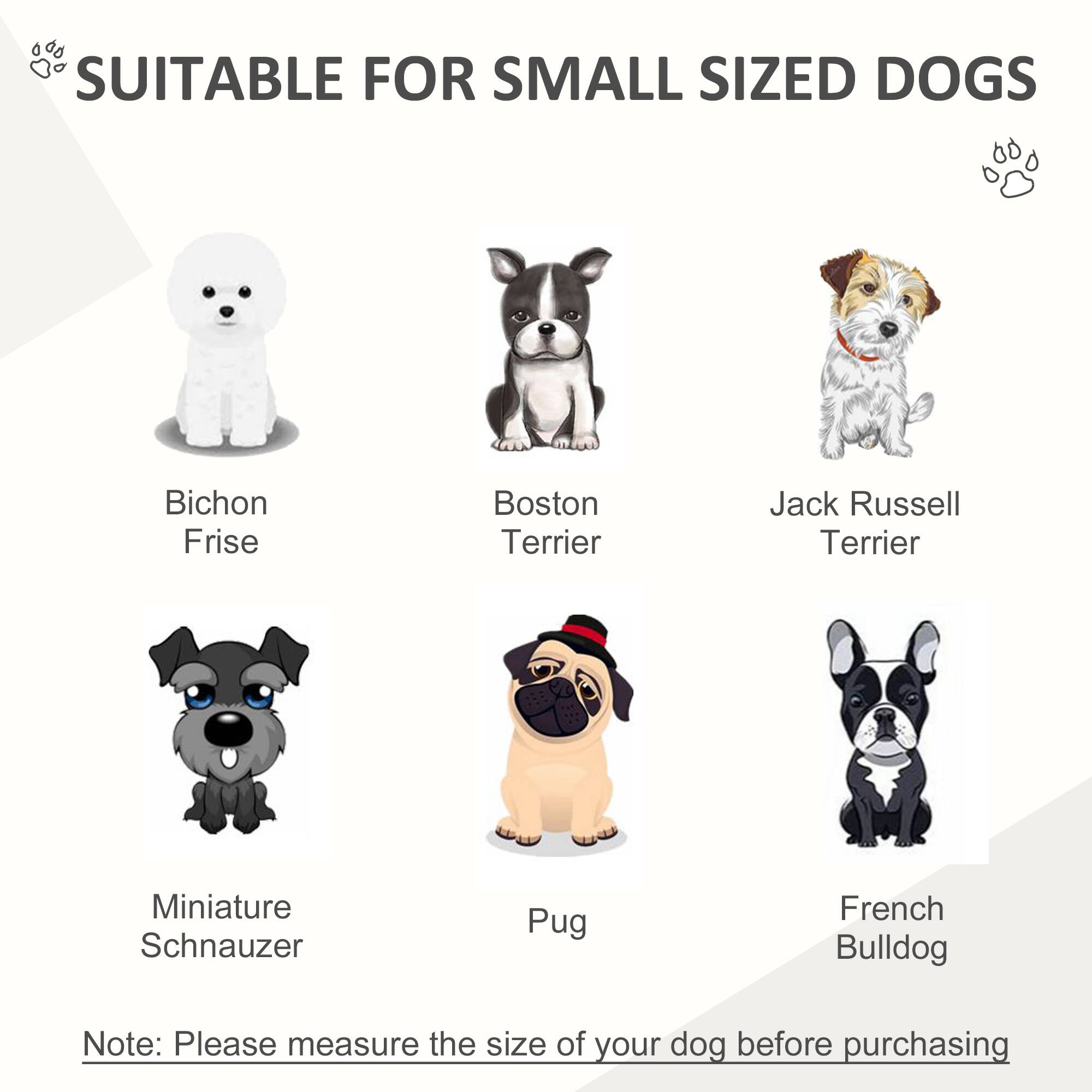 SUITABLE FOR SMALL SIZED DOGS

- Bichon Frise
- Boston Terrier
- Jack Russell Terrier
- Miniature Schnauzer
- Pug
- French Bulldog

Note: Please measure the size of your dog before purchasing