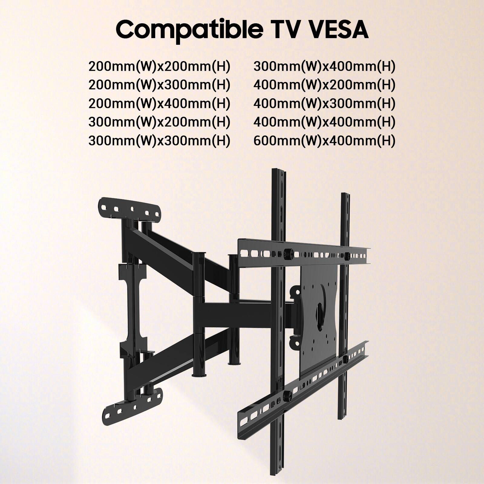 Compatible TV VESA

- 200mm(W)x200mm(H)
- 200mm(W)x300mm(H)
- 200mm(W)x400mm(H)
- 300mm(W)x200mm(H)
- 300mm(W)x300mm(H)
- 300mm(W)x400mm(H)
- 400mm(W)x200mm(H)
- 400mm(W)x300mm(H)
- 400mm(W)x400mm(H)
- 600mm(W)x400mm(H)