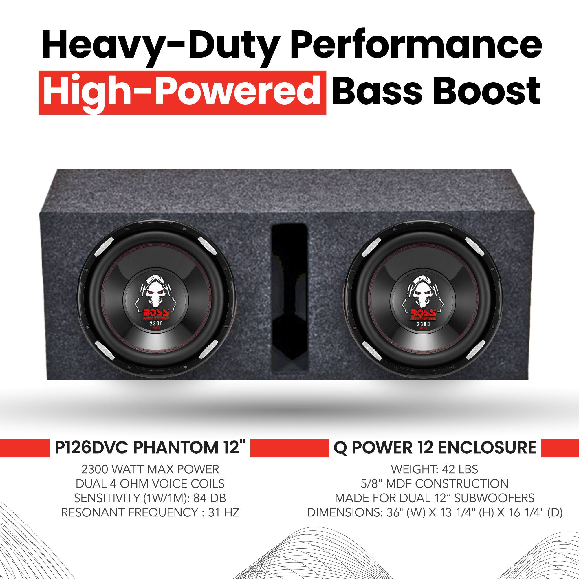 Heavy-Duty Performance High-Powered Bass Boost

BOSS .M - 2308 BOSS 2306

P126DVC PHANTOM 12"  
2300 WATT MAX POWER  
DUAL 4 OHM VOICE COILS  
SENSITIVITY (1W/1M): 84 DB  
RESONANT FREQUENCY: 31 HZ  

Q POWER 12 ENCLOSURE  
WEIGHT: 42 LBS  
5/8" MDF CONSTRUCTION  
MADE FOR DUAL 12" SUBWOOFERS  
DIMENSIONS: 36" (W) X 13 1/4" (H) X 16 1/4" (D)