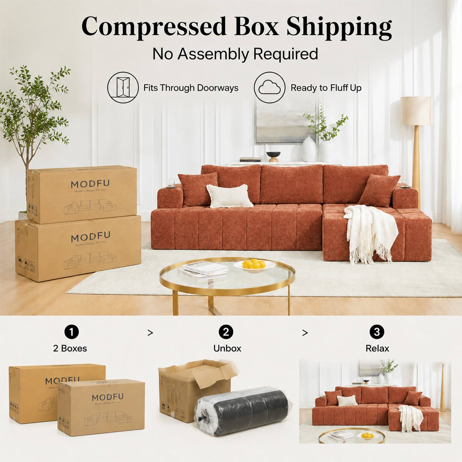 Compressed Box Shipping  
No Assembly Required  
Fits Through Doorways  
Ready to Fluff Up  

MODFU  

1. 2 Boxes  
2. Unbox  
3. Relax