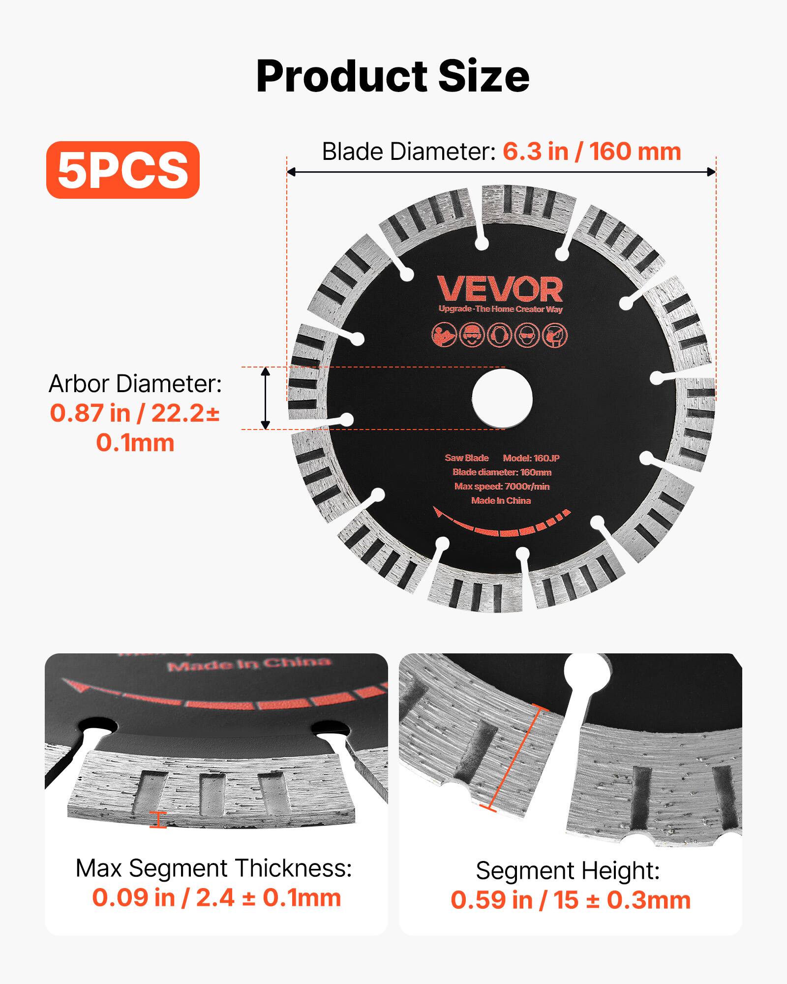 Product Size

5PCS

Blade Diameter: 6.3 in / 160 mm

Arbor Diameter: 0.87 in / 22.2 ± 0.1mm

Saw Blade Model: 160JP

Blade diameter: 160mm

Max speed: 7000r/min

Made in China

Max Segment Thickness: 0.09 in / 2.4 ± 0.1mm

Segment Height: 0.59 in / 15 ± 0.3mm