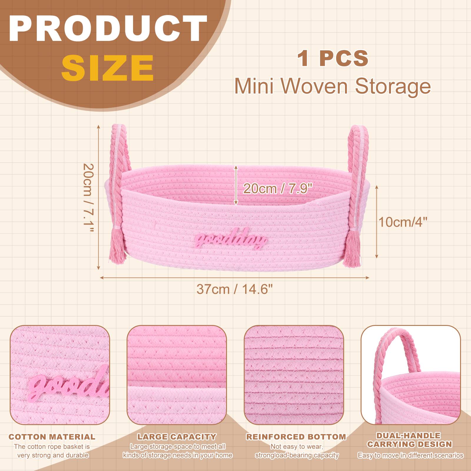 PRODUCT SIZE

1 PCS Mini Woven Storage

- 20cm / 7.9"
- 10cm / 4"
- 37cm / 14.6"

COTTON MATERIAL
The cotton rope basket is very strong and durable.

LARGE CAPACITY
Large storage space to meet all kinds of storage needs in your home.

REINFORCED BOTTOM
Not easy to wear, strong load-bearing capacity.

DUAL-HANDLE CARRYING DESIGN
Easy to move in different scenarios.