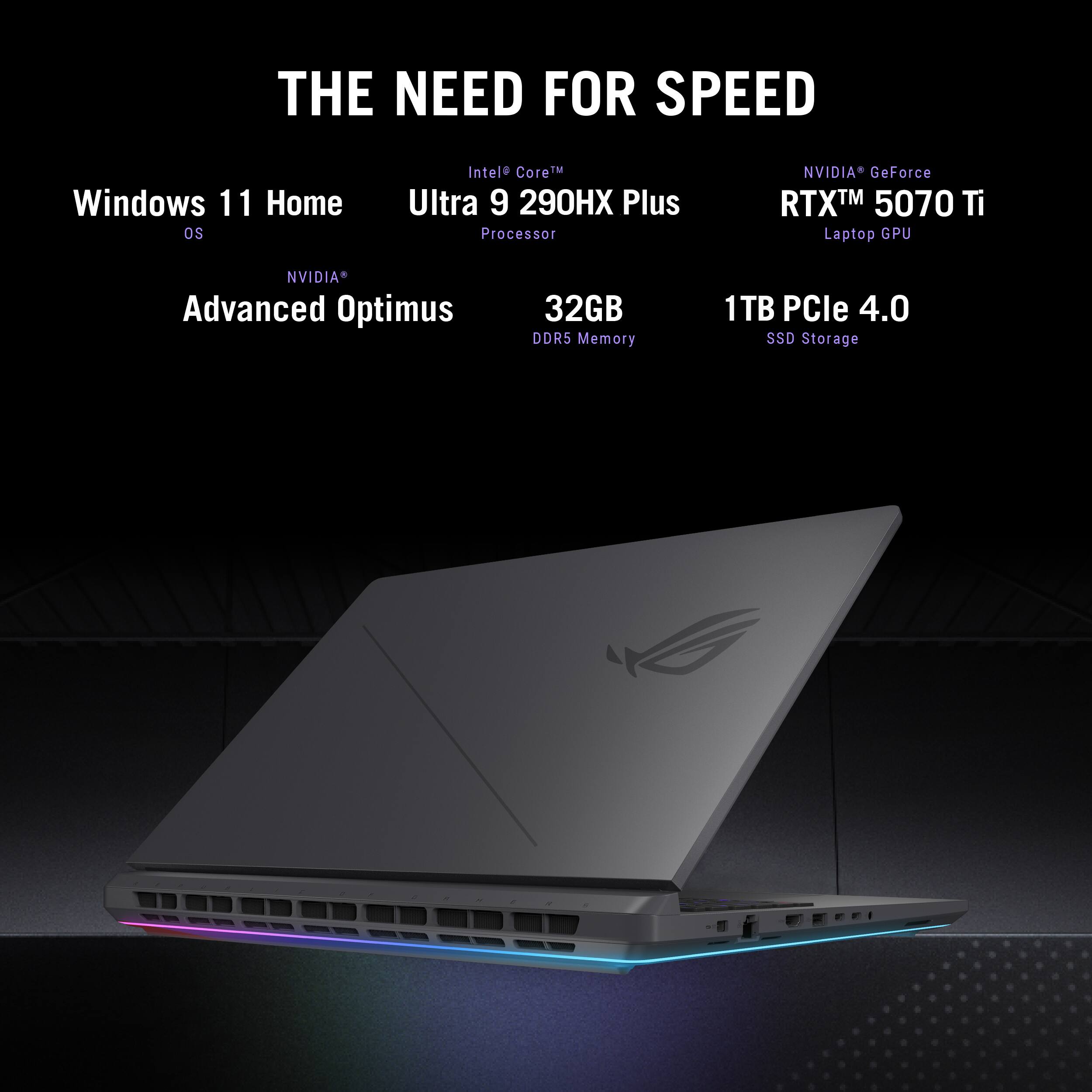 THE NEED FOR SPEED  
Windows 11 Home OS  
Intel Core Ultra 9 290HX Plus Processor  
NVIDIA GeForce RTX 5070 Ti Laptop GPU  
NVIDIA Advanced Optimus  
32GB DDR5 Memory  
1TB PCIe 4.0 SSD Storage