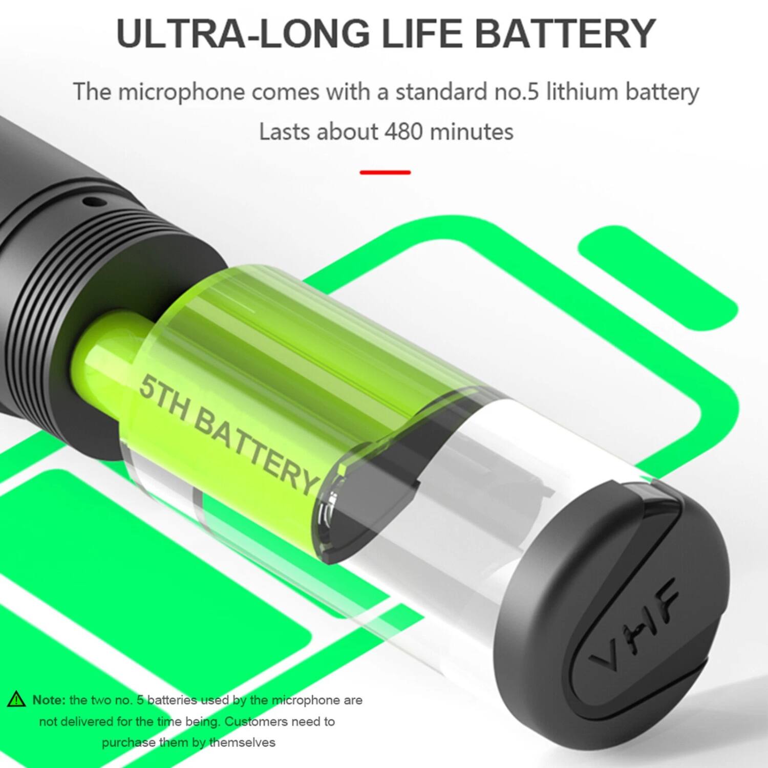 ULTRA-LONG LIFE BATTERY

The microphone comes with a standard no.5 lithium battery  
Lasts about 480 minutes

Note: the two no. 5 batteries used by the microphone are not delivered for the time being. Customers need to purchase them by themselves