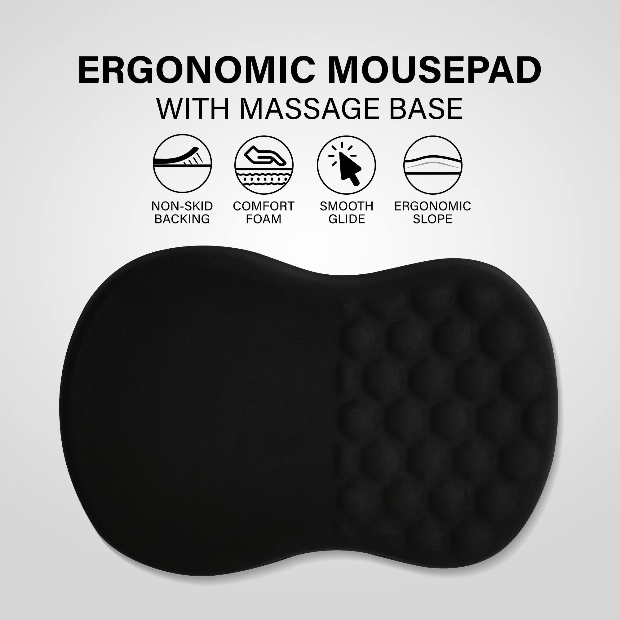ERGONOMIC MOUSEPAD WITH MASSAGE BASE

- NON-SKID BACKING
- COMFORT FOAM
- SMOOTH GLIDE
- ERGONOMIC SLOPE
