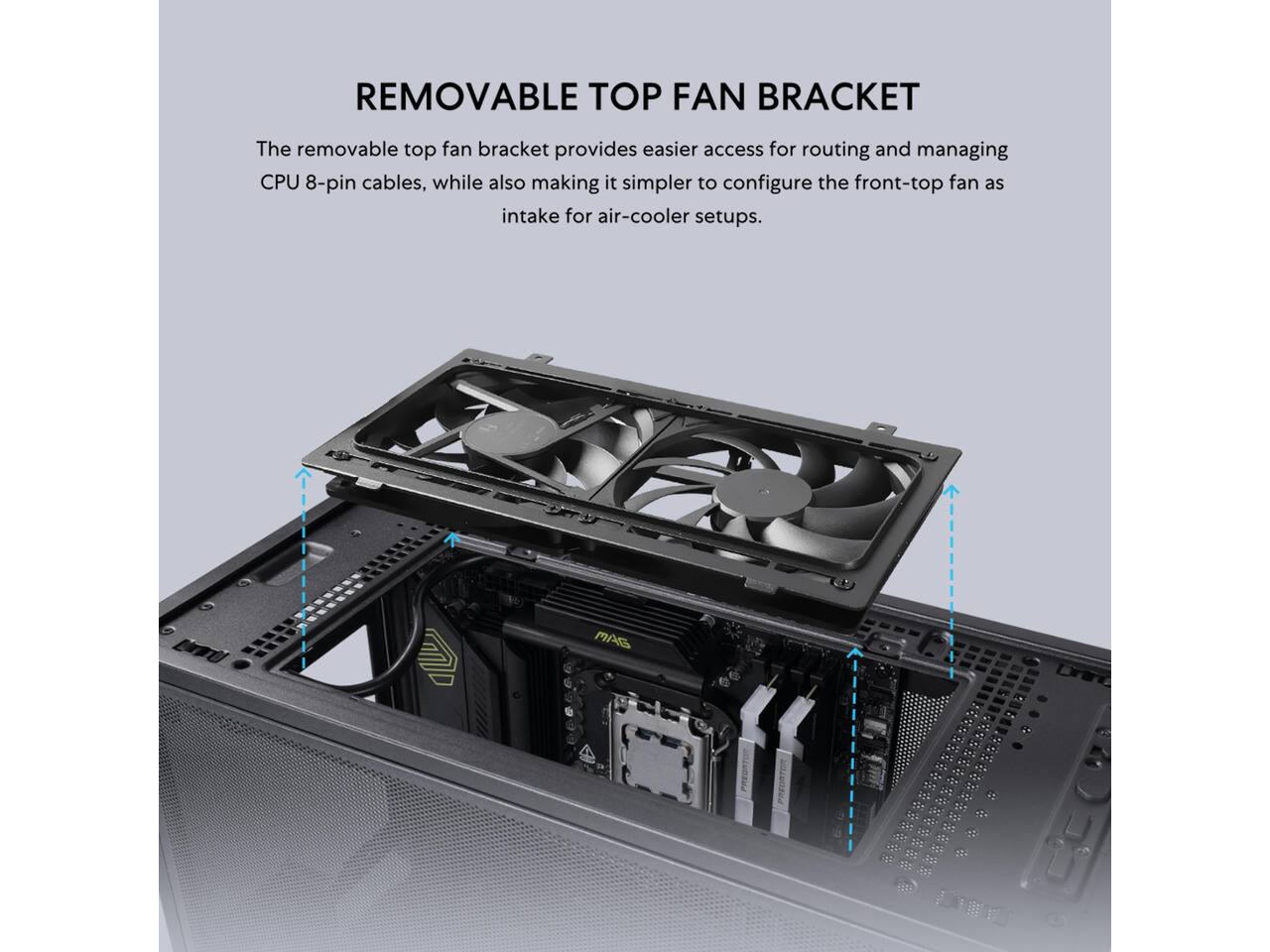 REMOVABLE TOP FAN BRACKET

The removable top fan bracket provides easier access for routing and managing CPU 8-pin cables, while also making it simpler to configure the front-top fan as intake for air-cooler setups.
