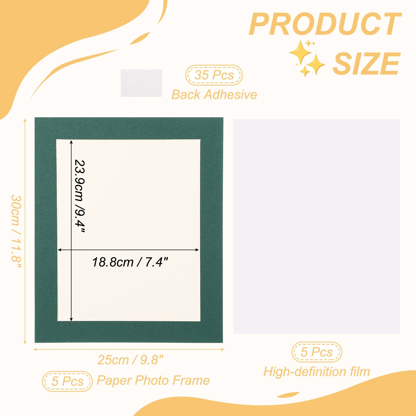 PRODUCT  
SIZE  
Back Adhesive  
30cm / 11.8"  
23.9cm / 9.4"  
18.8cm / 7.4"  
25cm / 9.8"  
5 Pcs Paper Photo Frame  
5 Pcs High-definition film