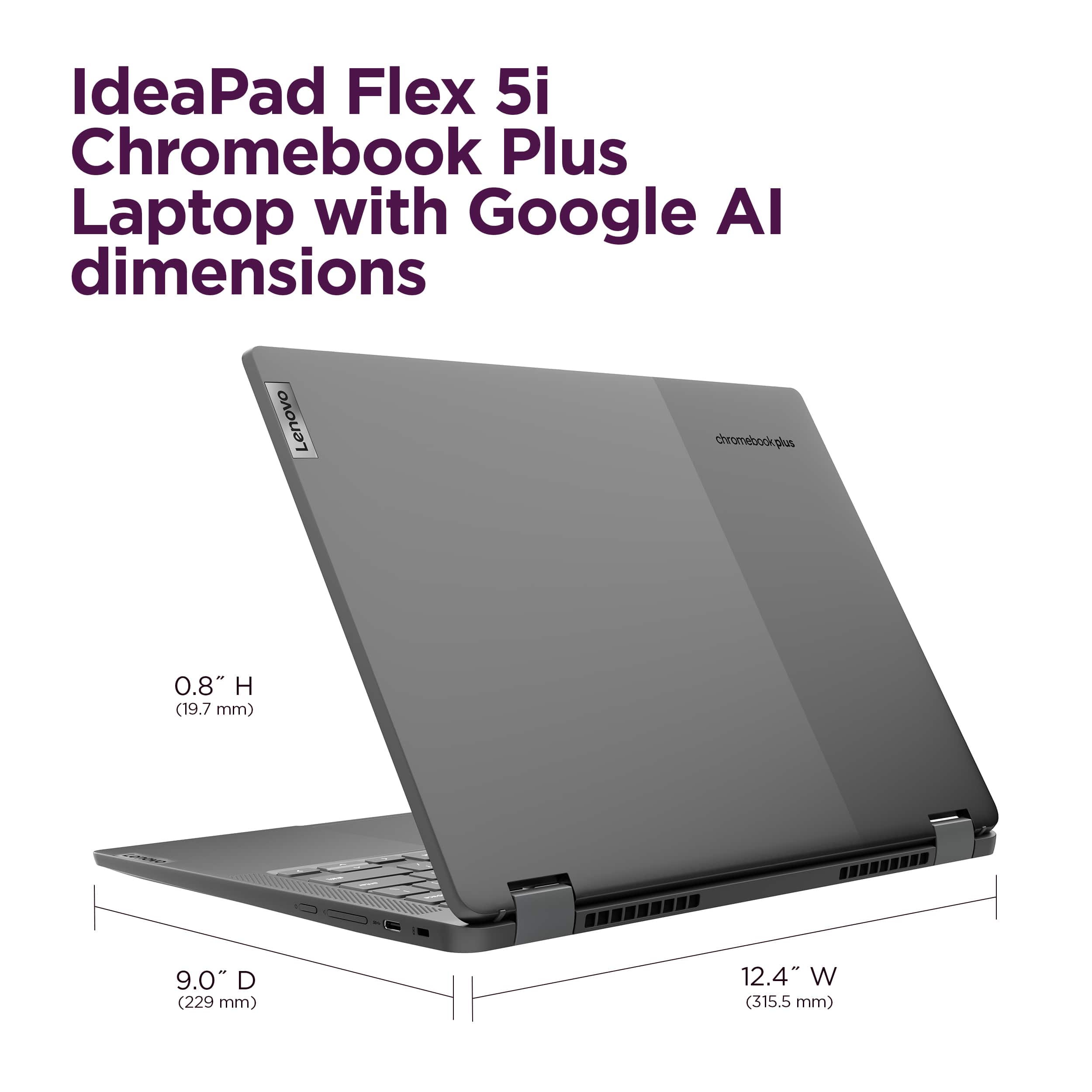 IdeaPad Flex 5i Chromebook Plus Laptop with Google Al dimensions: 0.8" H (19.7 mm) 9.0" D (229 mm) 12.4" W (315.5 mm).