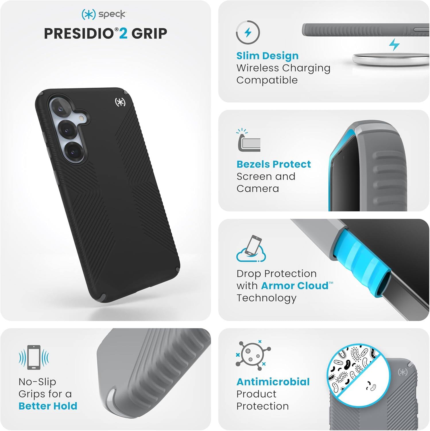 - **Speck Presidio 2 Grip**
- **Slim Design**
  - Wireless Charging Compatible
- **Bezels Protect**
  - Screen and Camera
- **Drop Protection**
  - With Armor Cloud Technology
- **No-Slip Grips**
  - For a Better Hold
- **Antimicrobial Product Protection**