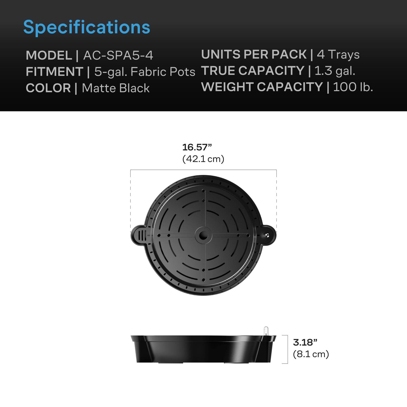 Specifications  
MODEL | AC-SPA5-4  
UNITS PER PACK | 4 Trays  
FITMENT | 5-gal. Fabric Pots  
TRUE CAPACITY | 1.3 gal.  
COLOR | Matte Black  
WEIGHT CAPACITY | 100 lb.  

16.57" (42.1cm)  
3.18" (8.1 cm)