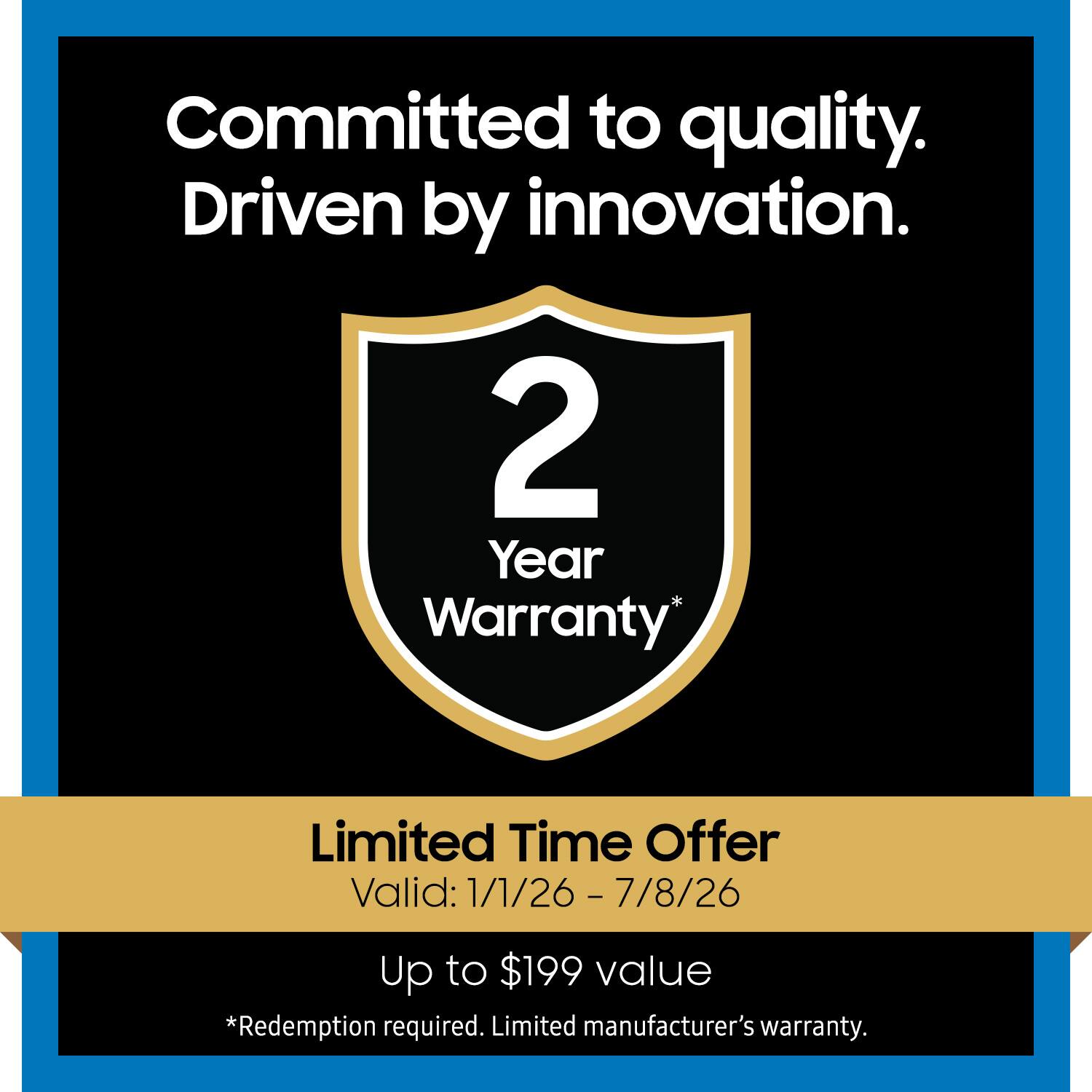 Committed to quality.  
Driven by innovation.  

2 Year Warranty*  

Limited Time Offer  
Valid: 1/1/26 - 7/8/26  

Up to $199 value  
*Redemption required. Limited manufacturer's warranty.