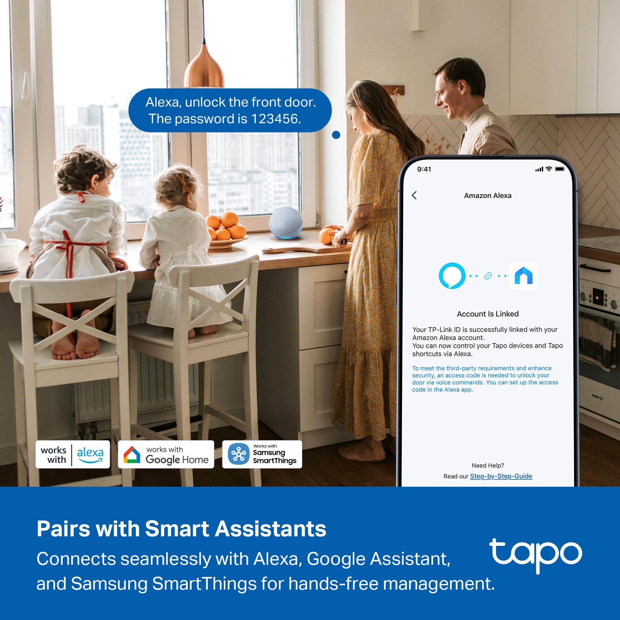 Alexa, unlock the front door. The password is 123456.

9:41

Amazon Alexa Account is Linked

Your TP-Link D is successfully linked with your Amazon Alexa account. You can now control your Tapo devices and Tapo shortcuts via Alexa. To meet the third-party requirements and enhance security, an access code is needed to unlock your door via voice commands. You can set up the access code in the Alexa app.

Pairs with Smart Assistants

Connects seamlessly with Alexa, Google Assistant, and Samsung SmartThings for hands-free management.