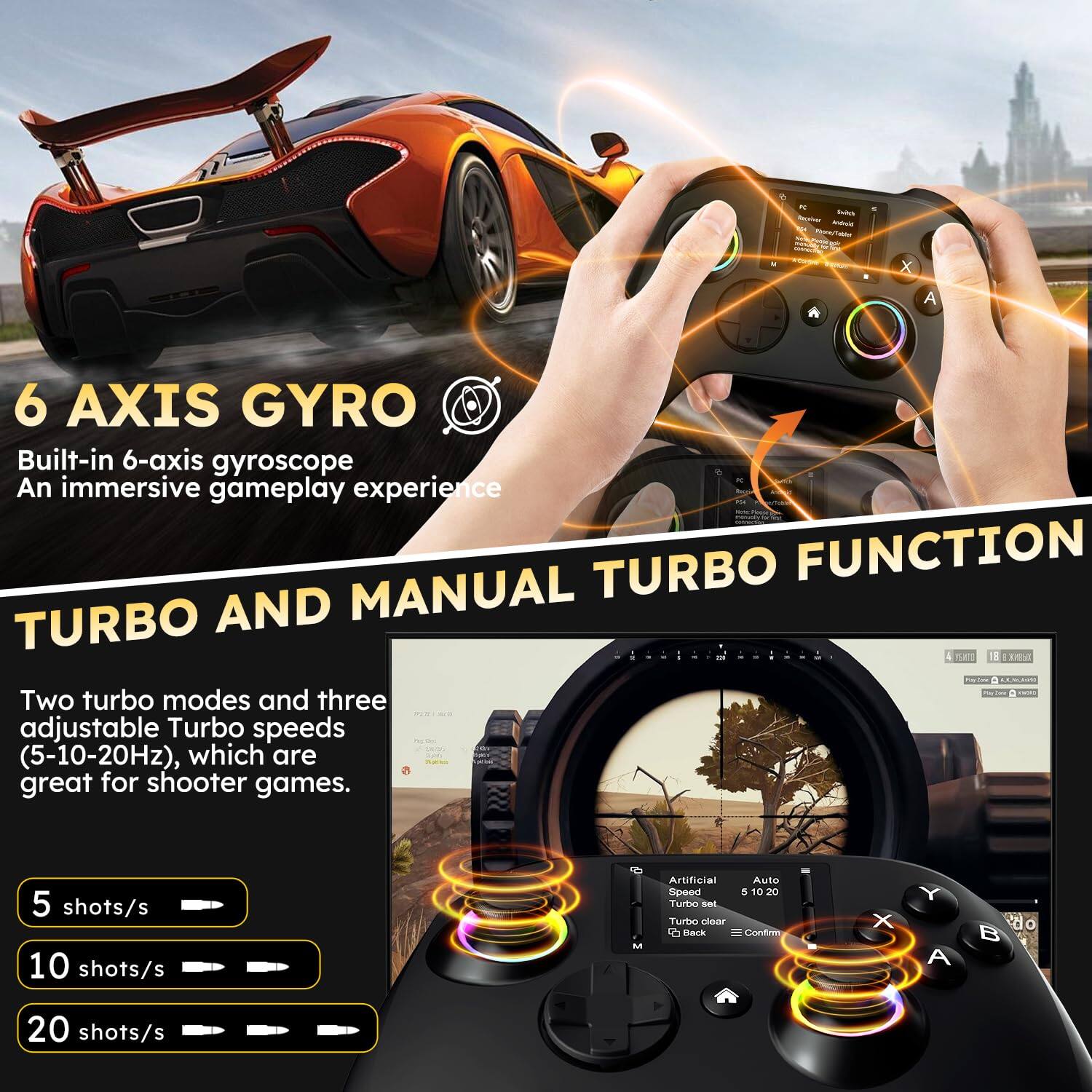 **6 AXIS GYRO**  
Built-in 6-axis gyroscope  
An immersive gameplay experience  

**TURBO AND MANUAL TURBO FUNCTION**  
Two turbo modes and three adjustable Turbo speeds (5-10-20Hz), which are great for shooter games.  

- 5 shots/s  
- 10 shots/s  
- 20 shots/s  

**Artificial Speed Turbo**  
Auto  
5 10 20  
Turbo clear  
Back  
Confirm