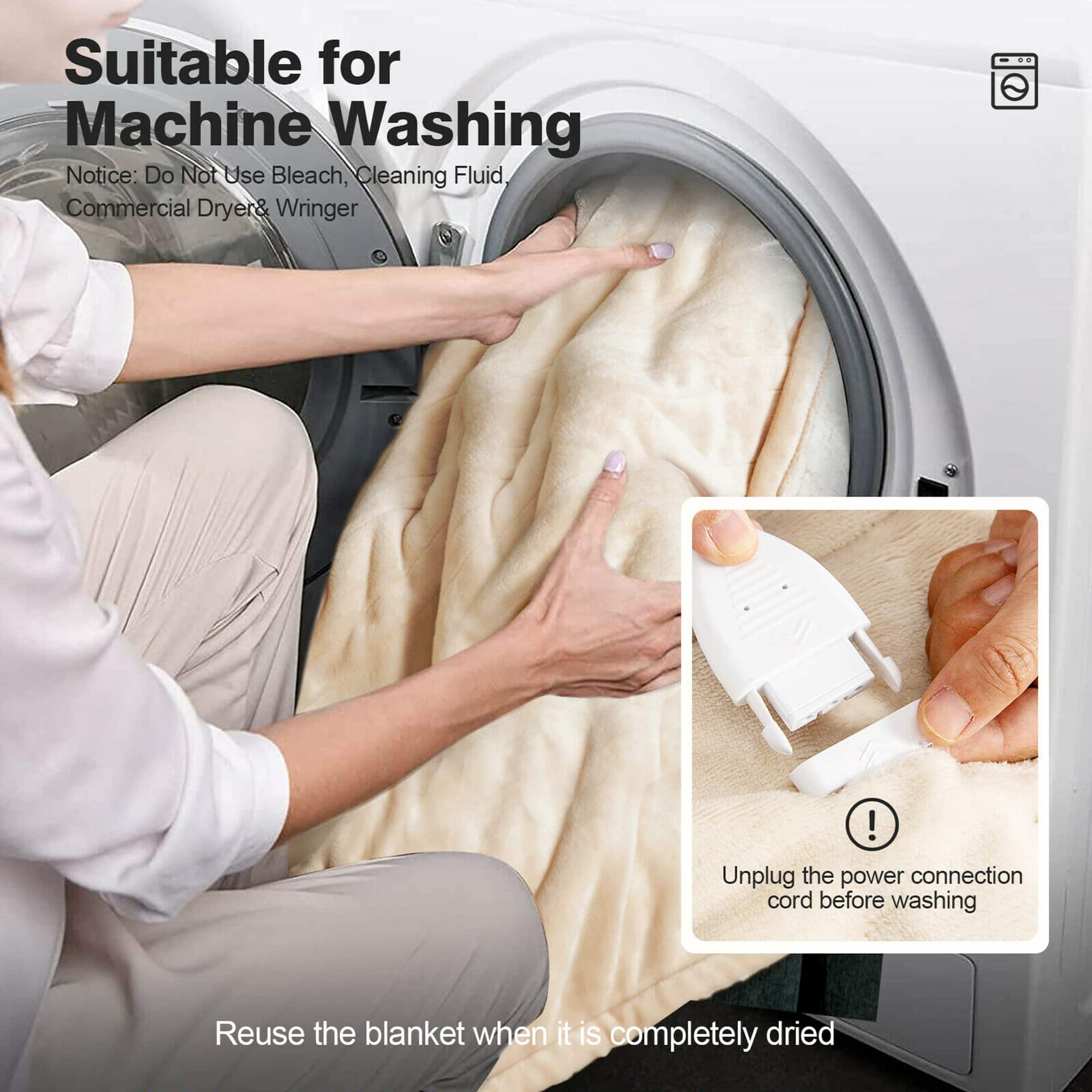 Suitable for Machine Washing. Notice: Do Not Use Bleach, Cleaning Fluid, or Commercial Dryer & Wringer. Unplug the power connection cord before washing. Reuse the blanket when it is completely dried.