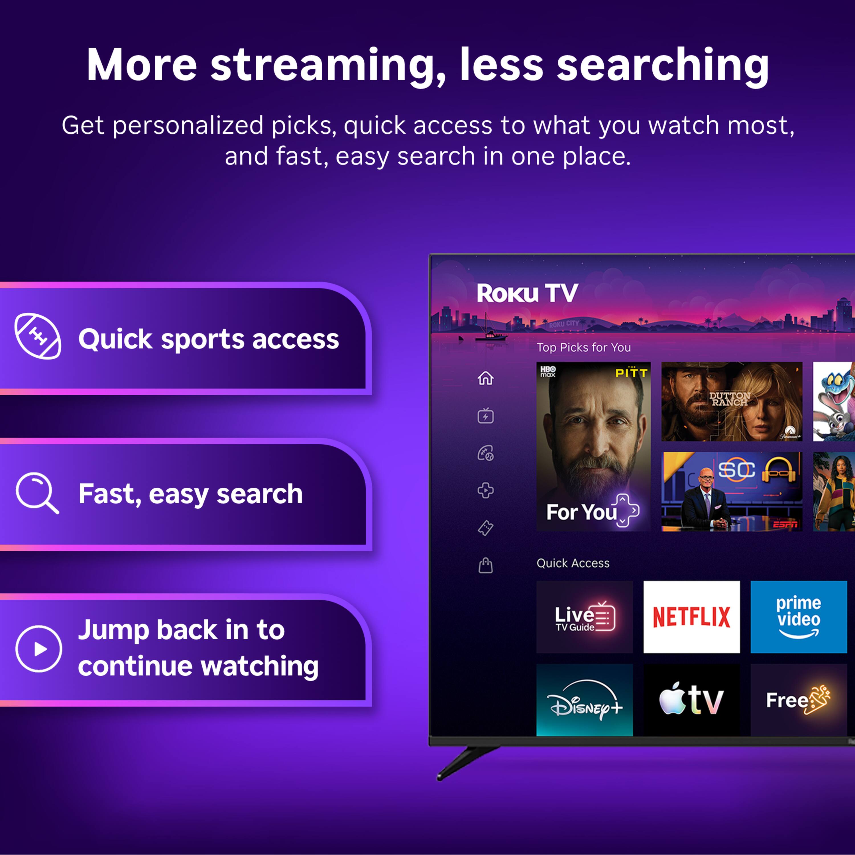 More streaming, less searching  
Get personalized picks, quick access to what you watch most, and fast, easy search in one place.

ROKU TV  
Quick sports access  
CITY Top Picks for You THE max PITT  
DUTTON RANCH

Fast, easy search  
For You  
SC  
Quick Access  
Jump back in to continue watching  
prime Live NETFLIX video TV Guide Disney+ tv Free
