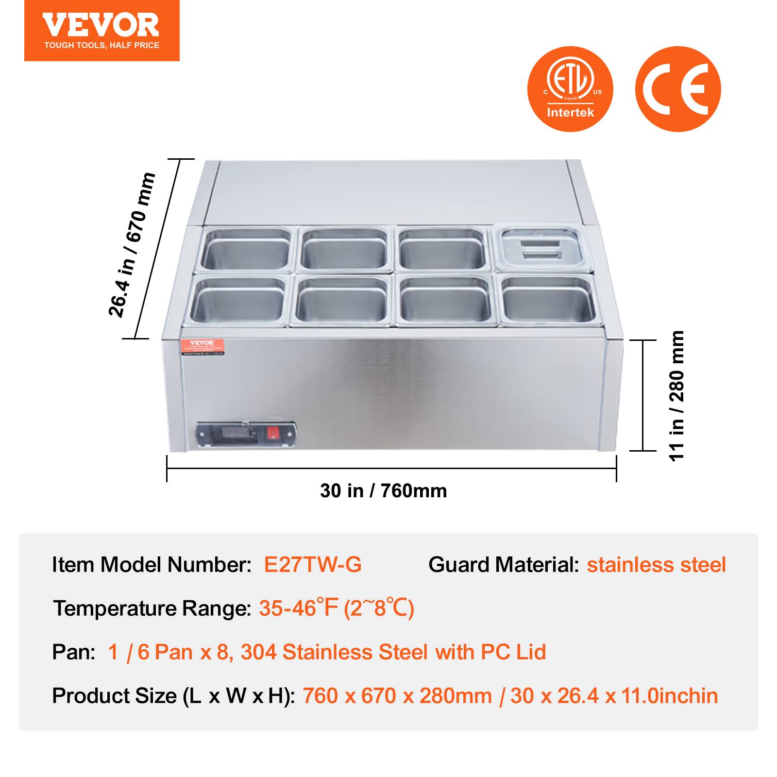 VEVOR  
TOUGH TOOLS, HALF PRICE  

ETL US Intertek CE  

Item Model Number: E27TW-G  
Temperature Range: 35-46°F (2~8°C)  
Pan: 1 / 6 Pan x 8, 304 Stainless Steel with PC Lid  
Product Size (L x W x H): 760 x 670 x 280mm / 30 x 26.4 x 11.0 inch  
Guard Material: stainless steel  

Dimensions:  
- 30 in / 760 mm (Width)  
- 26.4 in / 670 mm (Height)  
- 11 in / 280 mm (Depth)